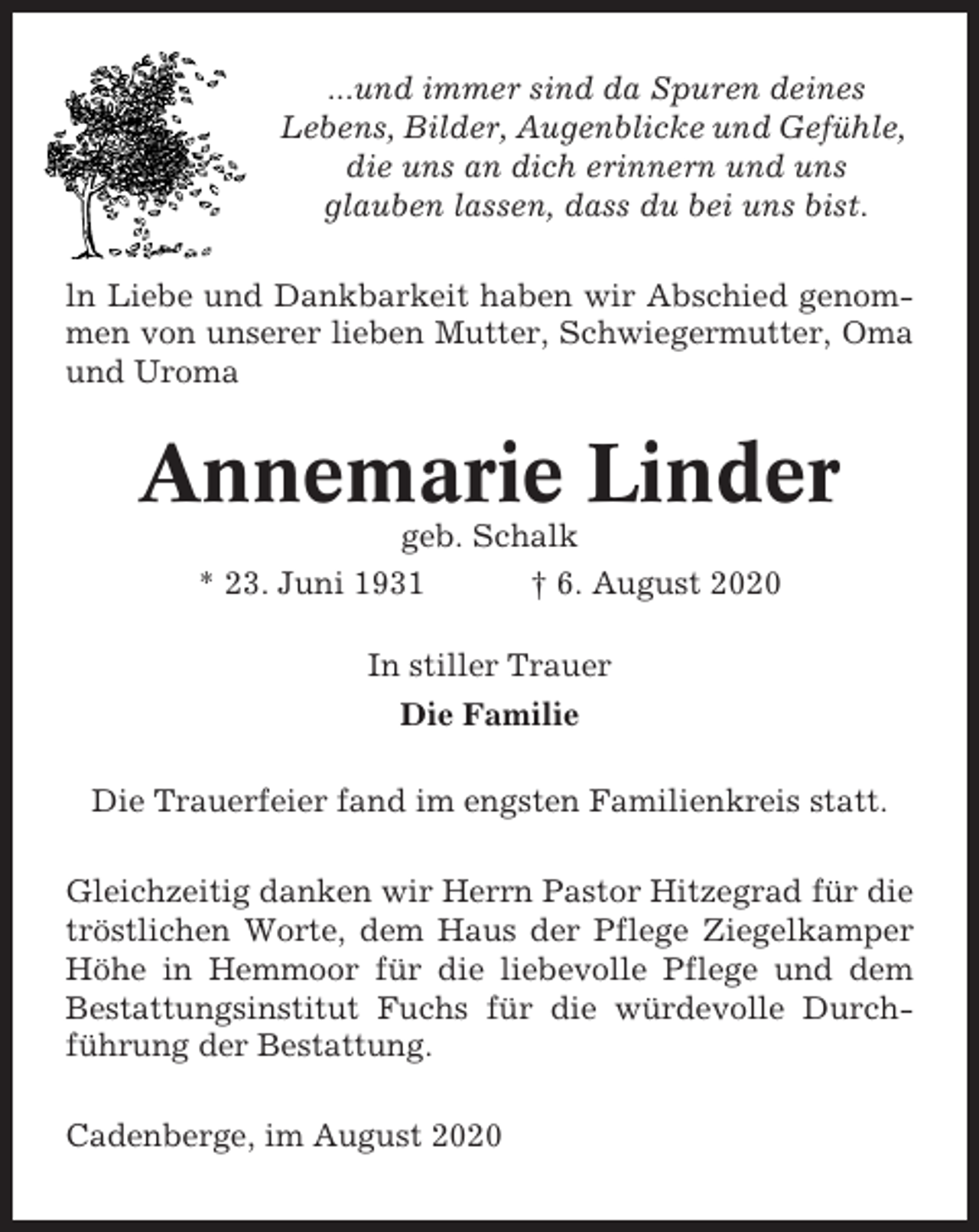 <p>...und immer sind da Spuren deines<br />Lebens, Bilder, Augenblicke und Gefühle,<br />die uns an dich erinnern und uns<br />glauben lassen, dass du bei uns bist.<br />ln Liebe und Dankbarkeit haben wir Abschied genommen von unserer lieben Mutter, Schwiegermutter, Oma<br />und Uroma</p><p>Annemarie Linder<br />geb. Schalk<br />* 23. Juni 1931<br />† 6. August 2020<br />In stiller Trauer<br />Die Familie<br />Die Trauerfeier fand im engsten Familienkreis statt.<br />Gleichzeitig danken wir Herrn Pastor Hitzegrad für die<br />tröstlichen Worte, dem Haus der Pflege Ziegelkamper<br />Höhe in Hemmoor für die liebevolle Pflege und dem<br />Bestattungsinstitut Fuchs für die würdevolle Durchführung der Bestattung.<br />Cadenberge, im August 2020</p>