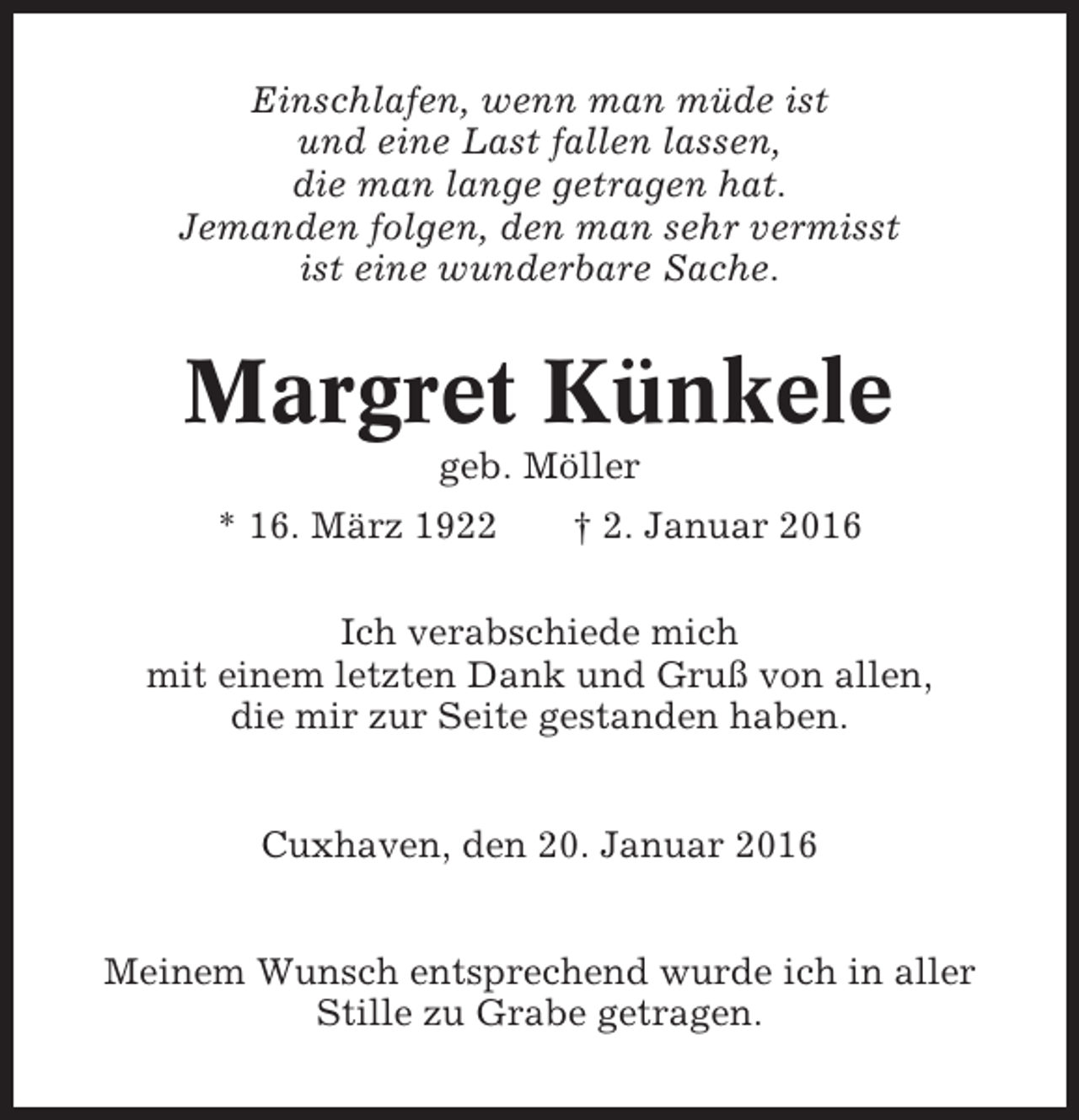 <p>Einschlafen, wenn man müde ist<br />und eine Last fallen lassen,<br />die man lange getragen hat.<br />Jemanden folgen, den man sehr vermisst<br />ist eine wunderbare Sache.</p><p>Margret Künkele<br />geb. Möller<br />* 16. März 1922</p><p>† 2. Januar 2016</p><p>Ich verabschiede mich<br />mit einem letzten Dank und Gruß von allen,<br />die mir zur Seite gestanden haben.<br />Cuxhaven, den 20. Januar 2016<br />Meinem Wunsch entsprechend wurde ich in aller<br />Stille zu Grabe getragen.</p>