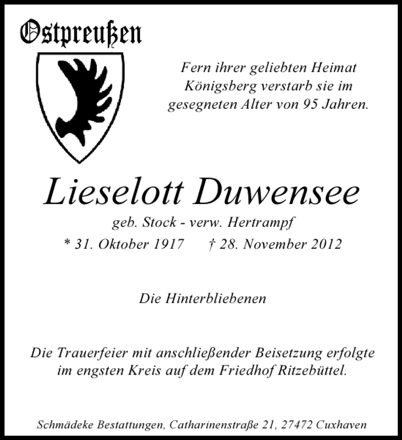 <p>Fern ihrer geliebten Heimat<br />Königsberg verstarb sie im<br />gesegneten Alter von 95 Jahren.</p><p>Lieselott Duwensee<br />geb. Stock - verw. Hertrampf<br />* 31. Oktober 1917<br />† 28. November 2012</p><p>Die Hinterbliebenen</p><p>Die Trauerfeier mit anschließender Beisetzung erfolgte<br />im engsten Kreis auf dem Friedhof Ritzebüttel.</p><p>Schmädeke Bestattungen, Catharinenstraße 21, 27472 Cuxhaven</p>