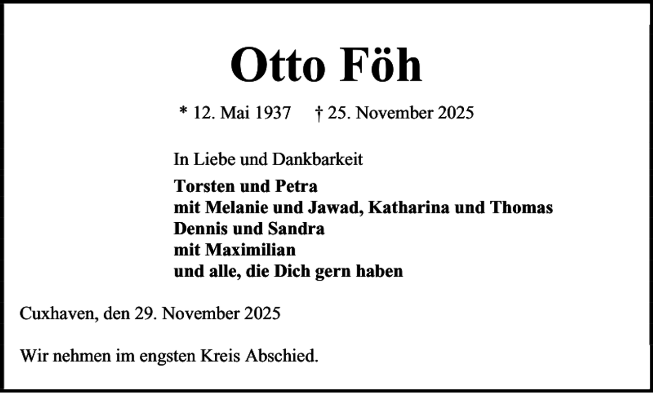 <p>Otto Föh<br />* 12. Mai 1937</p><p>† 25. November 2025</p><p>In Liebe und Dankbarkeit<br />Torsten und Petra<br />mit Melanie und Jawad, Katharina und Thomas<br />Dennis und Sandra<br />mit Maximilian<br />und alle, die Dich gern haben<br />Cuxhaven, den 29. November 2025<br />Wir nehmen im engsten Kreis Abschied.</p>