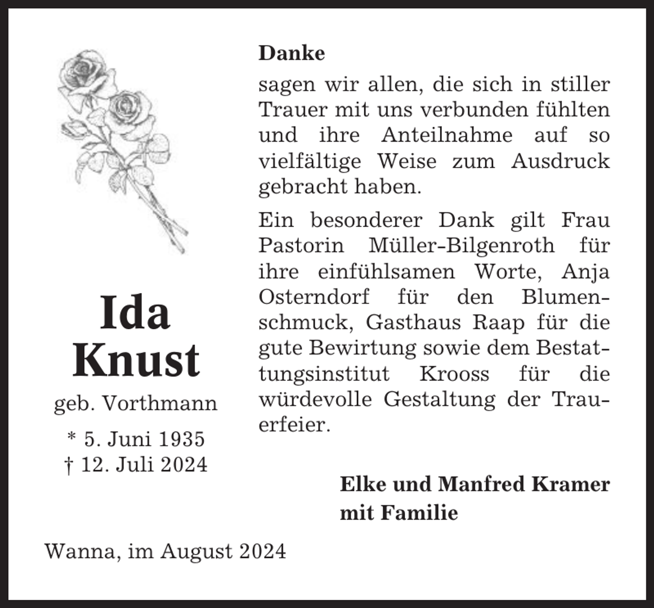 <p>Danke<br />sagen wir allen, die sich in stiller<br />Trauer mit uns verbunden fühlten<br />und ihre Anteilnahme auf so<br />vielfältige Weise zum Ausdruck<br />gebracht haben.</p><p>Ida<br />Knust<br />geb. Vorthmann<br />* 5. Juni 1935<br />† 12. Juli 2024</p><p>Ein besonderer Dank gilt Frau<br />Pastorin Müller-Bilgenroth für<br />ihre einfühlsamen Worte, Anja<br />Osterndorf für den Blumenschmuck, Gasthaus Raap für die<br />gute Bewirtung sowie dem Bestattungsinstitut Krooss für die<br />würdevolle Gestaltung der Trauerfeier.</p><p>Wanna, im August 2024</p><p>Elke und Manfred Kramer<br />mit Familie</p>