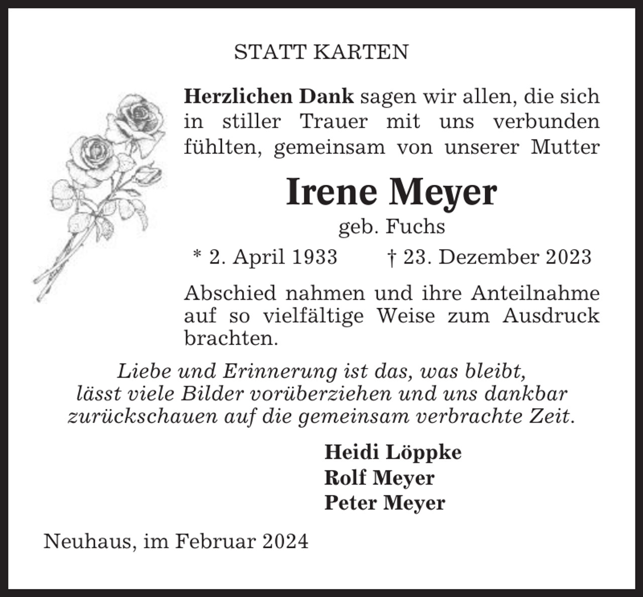 <p>STATT KARTEN<br />Herzlichen Dank sagen wir allen, die sich<br />in stiller Trauer mit uns verbunden<br />fühlten, gemeinsam von unserer Mutter</p><p>Irene Meyer<br />* 2. April 1933</p><p>geb. Fuchs<br />† 23. Dezember 2023</p><p>Abschied nahmen und ihre Anteilnahme<br />auf so vielfältige Weise zum Ausdruck<br />brachten.<br />Liebe und Erinnerung ist das, was bleibt,<br />lässt viele Bilder vorüberziehen und uns dankbar<br />zurückschauen auf die gemeinsam verbrachte Zeit.<br />Heidi Löppke<br />Rolf Meyer<br />Peter Meyer<br />Neuhaus, im Februar 2024</p>
