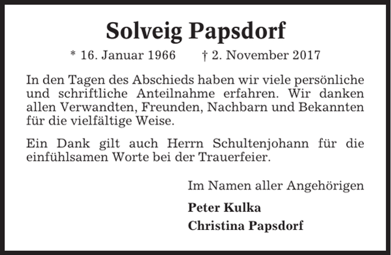 <p>Solveig Papsdorf<br />* 16. Januar 1966</p><p>† 2. November 2017</p><p>In den Tagen des Abschieds haben wir viele persönliche<br />und schriftliche Anteilnahme erfahren. Wir danken<br />allen Verwandten, Freunden, Nachbarn und Bekannten<br />für die vielfältige Weise.<br />Ein Dank gilt auch Herrn Schultenjohann für die<br />einfühlsamen Worte bei der Trauerfeier.<br />Im Namen aller Angehörigen<br />Peter Kulka<br />Christina Papsdorf</p>