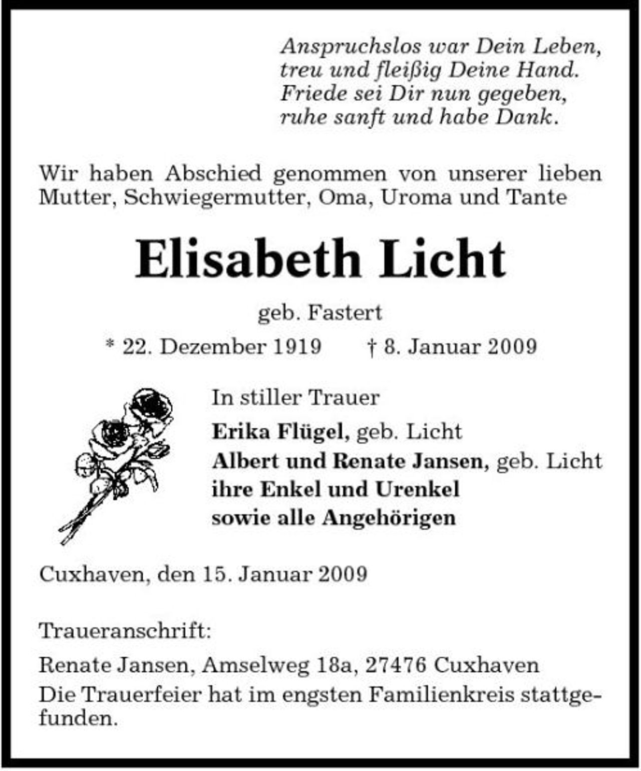 <p>Anspruchslos war Dein Leben, treu und fleißig Deine Hand. Friede sei Dir nun gegeben, ruhe sanft und habe Dank. Wir haben Abschied genommen von unserer lieben Mutter, Schwiegermutter, Oma, Uroma und Tante</p><p>Elisabeth Licht<br />geb. Fastert * 22. Dezember 1919 † 8. Januar 2009 In stiller Trauer Erika Flügel, geb. Licht Albert und Renate Jansen, geb. Licht ihre Enkel und Urenkel sowie alle Angehörigen Cuxhaven, den 15. Januar 2009 Traueranschrift: Renate Jansen, Amselweg 18a, 27476 Cuxhaven Die Trauerfeier hat im engsten Familienkreis stattgefunden.</p>