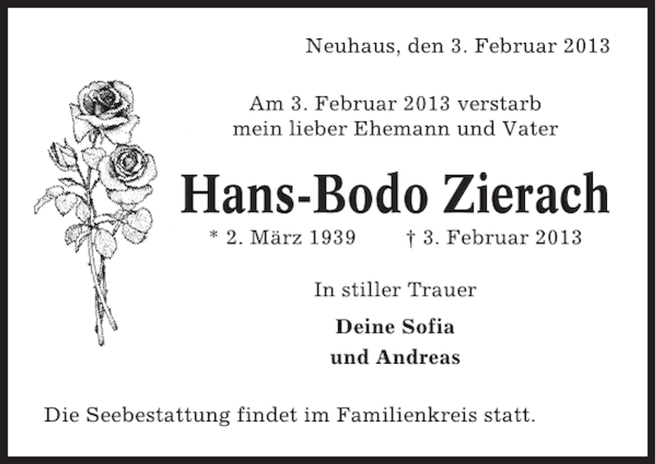 <p>Neuhaus, den 3. Februar 2013<br />Am 3. Februar 2013 verstarb<br />mein lieber Ehemann und Vater</p><p>Hans-Bodo Zierach<br />* 2. März 1939</p><p>† 3. Februar 2013</p><p>In stiller Trauer<br />Deine Sofia<br />und Andreas<br />Die Seebestattung findet im Familienkreis statt.</p>