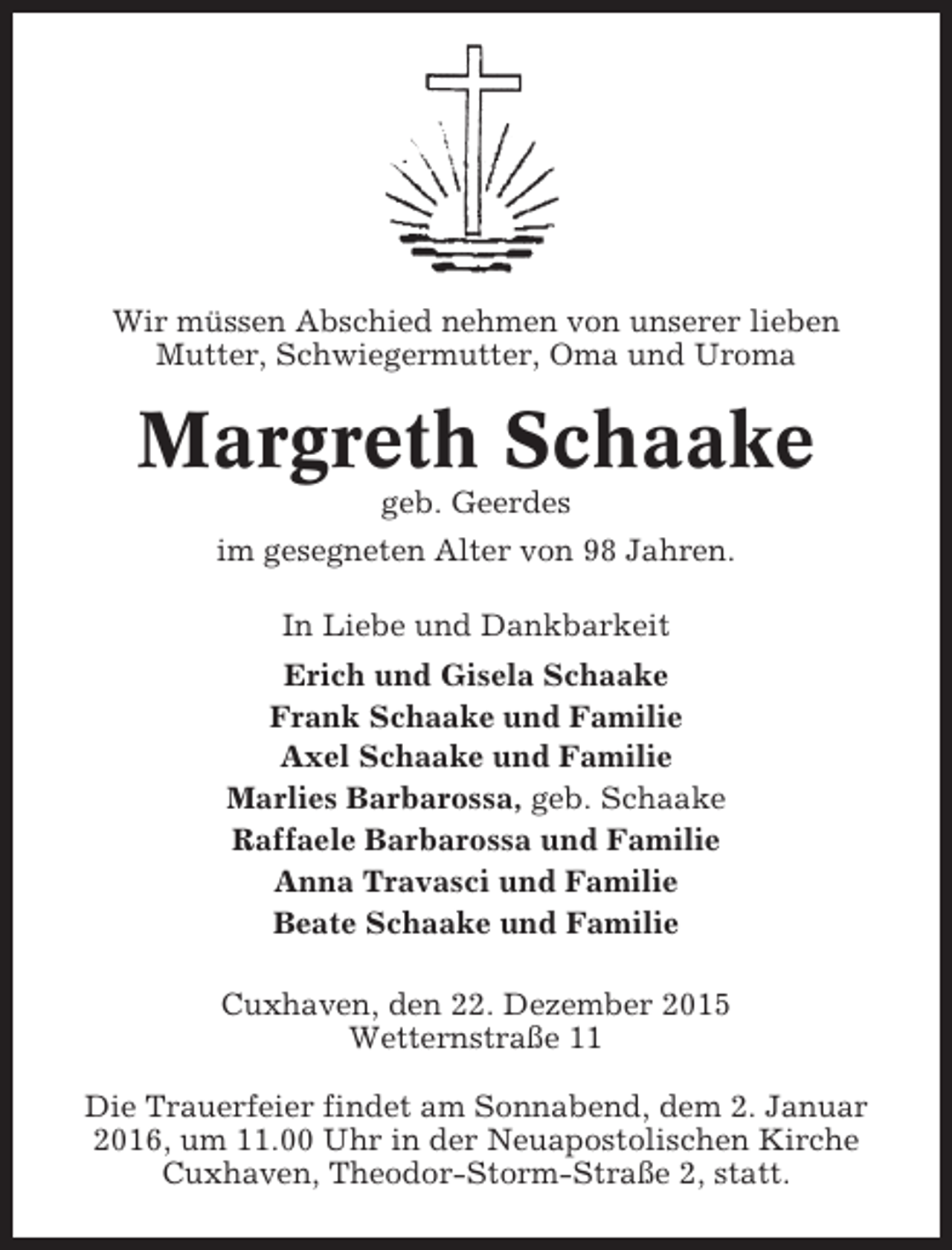 <p>Wir müssen Abschied nehmen von unserer lieben<br />Mutter, Schwiegermutter, Oma und Uroma</p><p>Margreth Schaake<br />geb. Geerdes<br />im gesegneten Alter von 98 Jahren.<br />In Liebe und Dankbarkeit<br />Erich und Gisela Schaake<br />Frank Schaake und Familie<br />Axel Schaake und Familie<br />Marlies Barbarossa, geb. Schaake<br />Raffaele Barbarossa und Familie<br />Anna Travasci und Familie<br />Beate Schaake und Familie<br />Cuxhaven, den 22. Dezember 2015<br />Wetternstraße 11<br />Die Trauerfeier findet am Sonnabend, dem 2. Januar<br />2016, um 11.00 Uhr in der Neuapostolischen Kirche<br />Cuxhaven, Theodor-Storm-Straße 2, statt.</p>