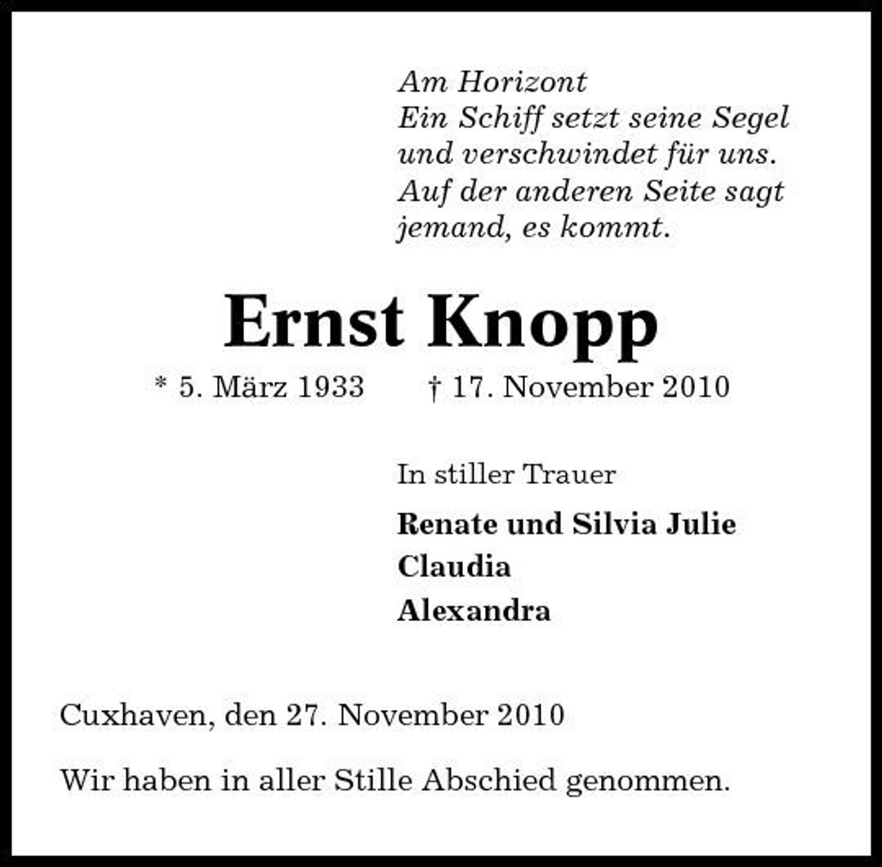 <p>Am Horizont Ein Schiff setzt seine Segel und verschwindet für uns. Auf der anderen Seite sagt jemand, es kommt.</p>
<p>Ernst Knopp<br />* 5. März 1933</p>
<p>† 17. November 2010<br />In stiller Trauer</p>
<p>Renate und Silvia Julie Claudia Alexandra</p>
<p>Cuxhaven, den 27. November 2010 Wir haben in aller Stille Abschied genommen.</p>