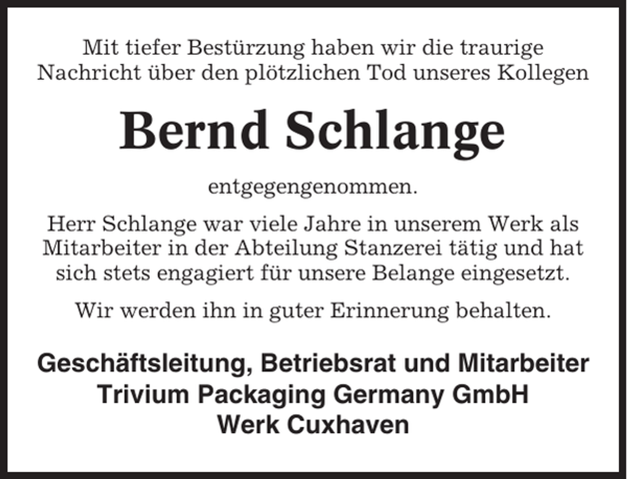<p>Mit tiefer Bestürzung haben wir die traurige<br />Nachricht über den plötzlichen Tod unseres Kollegen</p><p>Bernd Schlange<br />entgegengenommen.<br />Herr Schlange war viele Jahre in unserem Werk als<br />Mitarbeiter in der Abteilung Stanzerei tätig und hat<br />sich stets engagiert für unsere Belange eingesetzt.<br />Wir werden ihn in guter Erinnerung behalten.</p><p>Geschäftsleitung, Betriebsrat und Mitarbeiter<br />Trivium Packaging Germany GmbH<br />Werk Cuxhaven</p>