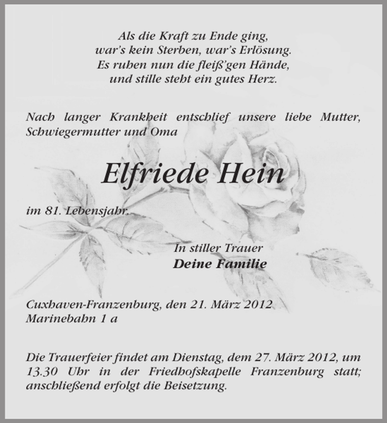 <p>Als die Kraft zu Ende ging,<br />war’s kein Sterben, war’s Erlösung.<br />Es ruhen nun die fleiß’gen Hände,<br />und stille steht ein gutes Herz.<br />Nach langer Krankheit entschlief unsere liebe Mutter,<br />Schwiegermutter und Oma</p><p>Elfriede Hein<br />im 81. Lebensjahr.<br />In stiller Trauer</p><p>Deine Familie<br />Cuxhaven-Franzenburg, den 21. März 2012<br />Marinebahn 1 a<br />Die Trauerfeier findet am Dienstag, dem 27. März 2012, um<br />13.30 Uhr in der Friedhofskapelle Franzenburg statt;<br />anschließend erfolgt die Beisetzung.</p>