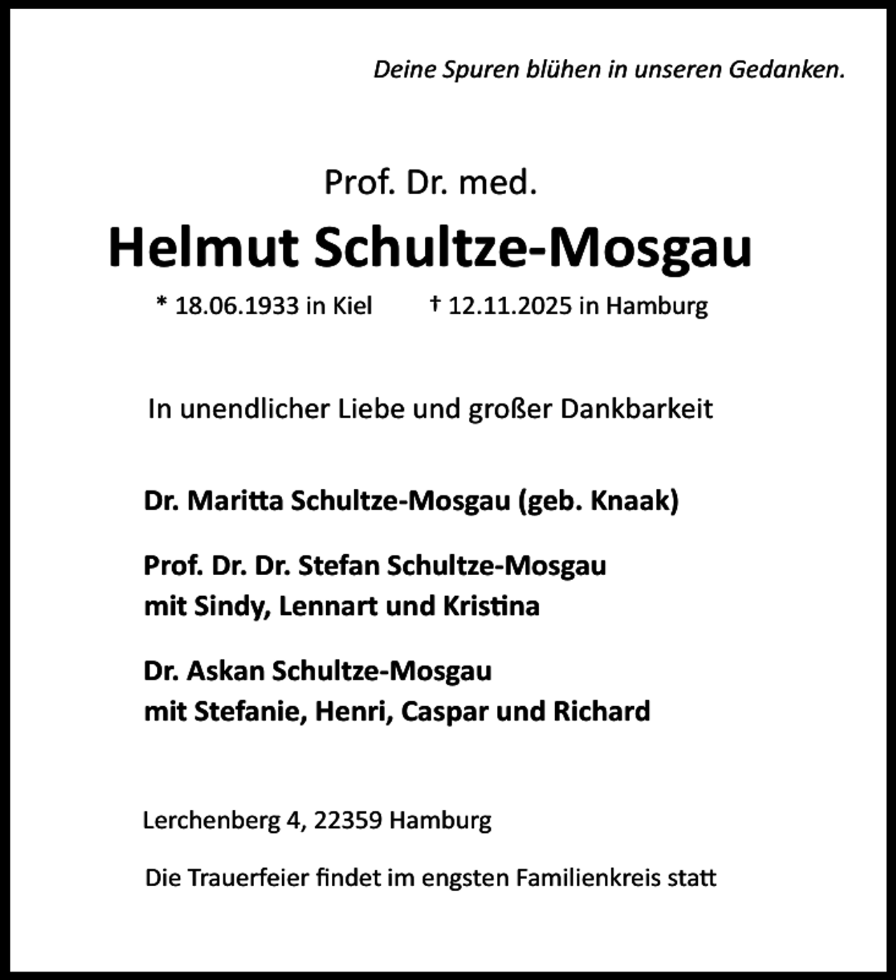 <p>Deine Spuren blühen in unseren Gedanken.</p><p>Prof. Dr. med.</p><p>Helmut Schultze-Mosgau<br />* 18.06.1933 in Kiel</p><p>† 12.11.2025 in Hamburg</p><p>In unendlicher Liebe und großer Dankbarkeit<br />Dr. Mari a Schultze-Mosgau (geb. Knaak)<br />Prof. Dr. Dr. Stefan Schultze-Mosgau<br />mit Sindy, Lennart und Kris na<br />Dr. Askan Schultze-Mosgau<br />mit Stefanie, Henri, Caspar und Richard<br />Lerchenberg 4, 22359 Hamburg<br />Die Trauerfeier ﬁndet im engsten Familienkreis sta</p>