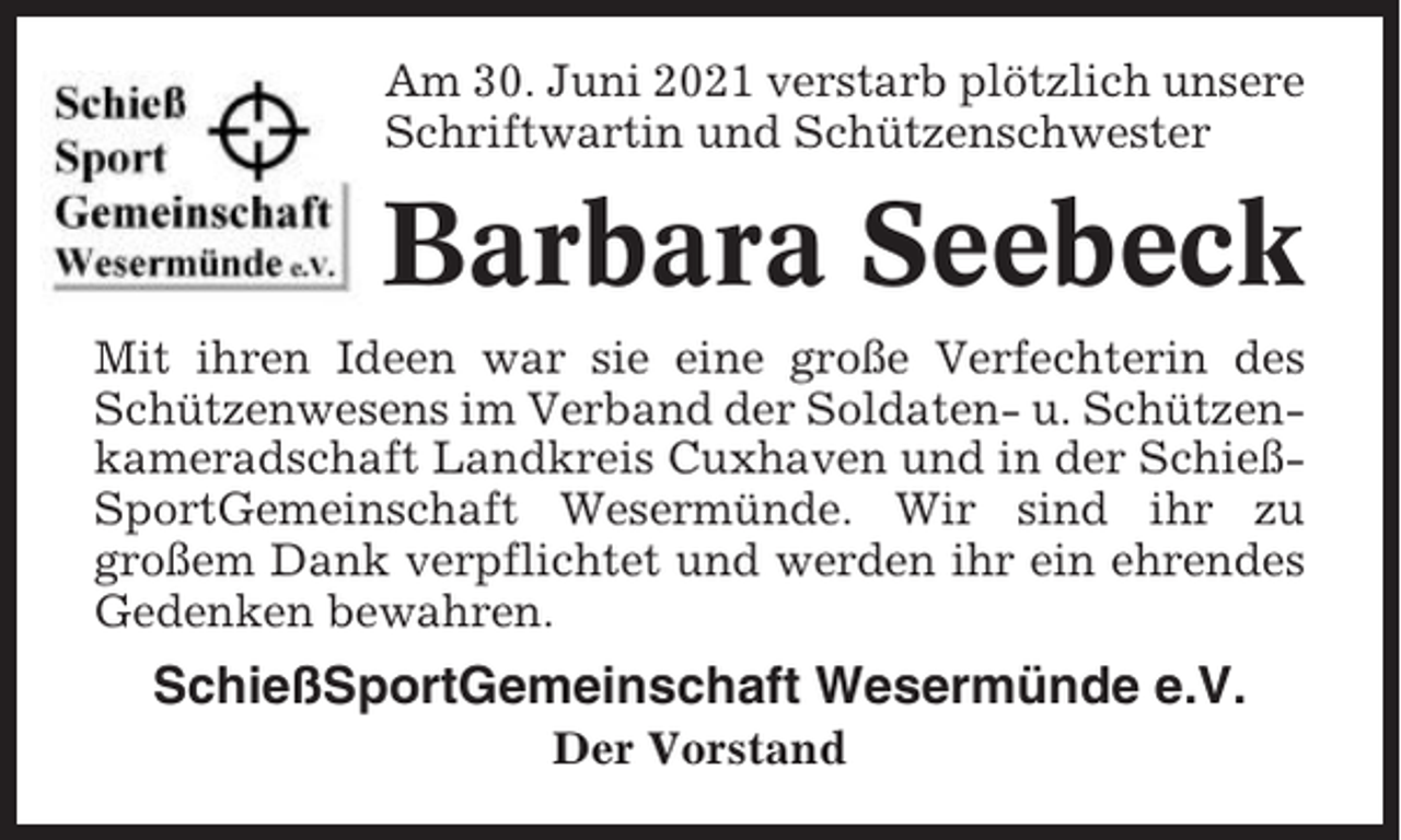 <p>Am 30. Juni 2021 verstarb plötzlich unsere<br />Schriftwartin und Schützenschwester</p><p>Barbara Seebeck<br />Mit ihren Ideen war sie eine große Verfechterin des<br />Schützenwesens im Verband der Soldaten- u. Schützenkameradschaft Landkreis Cuxhaven und in der SchießSportGemeinschaft Wesermünde. Wir sind ihr zu<br />großem Dank verpflichtet und werden ihr ein ehrendes<br />Gedenken bewahren.</p><p>SchießSportGemeinschaft Wesermünde e.V.<br />Der Vorstand</p>