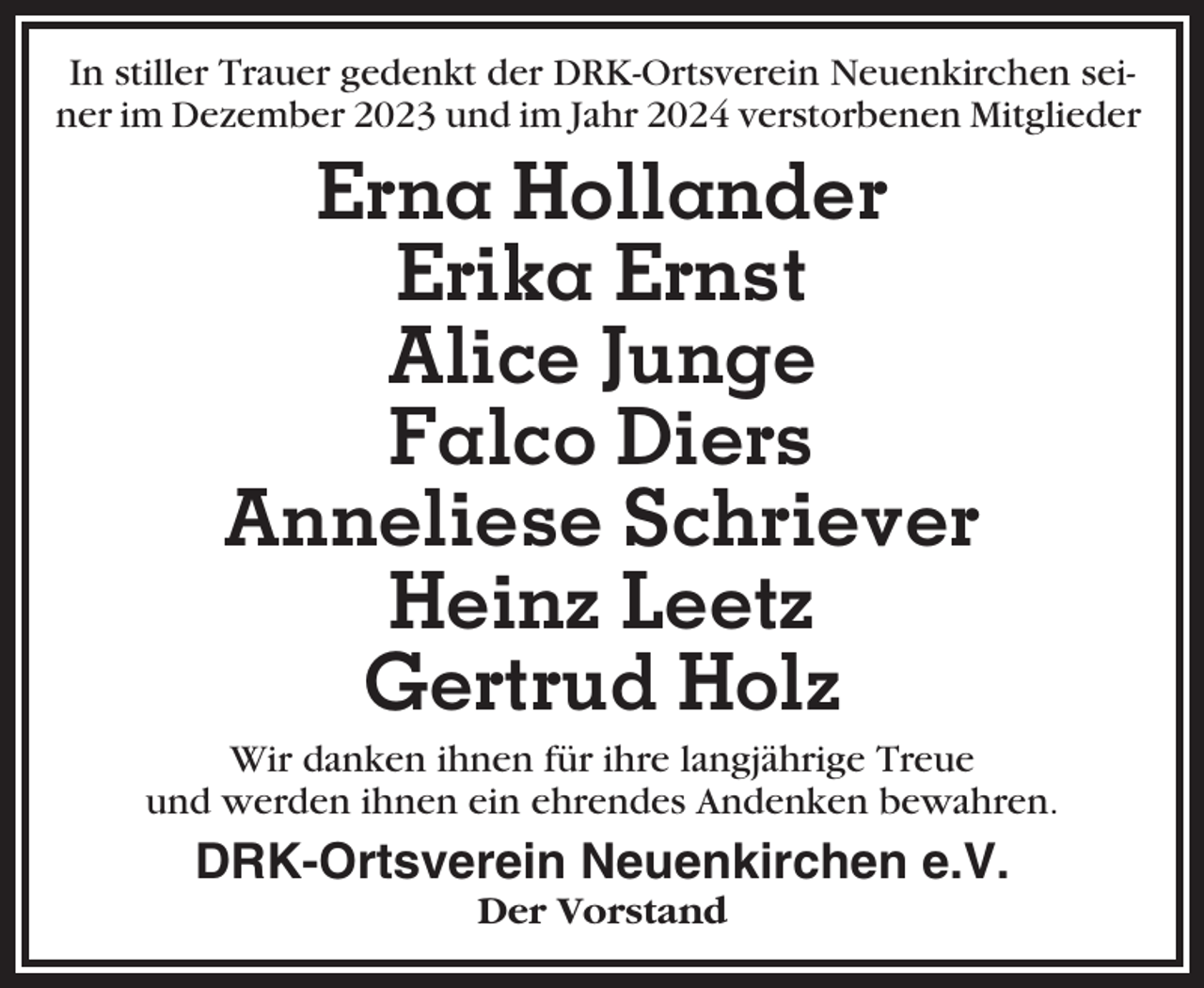 <p>In stiller Trauer gedenkt der DRK-Ortsverein Neuenkirchen seiner im Dezember 2023 und im Jahr 2024 verstorbenen Mitglieder</p><p>Erna Hollander<br />Erika Ernst<br />Alice Junge<br />Falco Diers<br />Anneliese Schriever<br />Heinz Leetz<br />Gertrud Holz<br />Wir danken ihnen für ihre langjährige Treue<br />und werden ihnen ein ehrendes Andenken bewahren.</p><p>DRK-Ortsverein Neuenkirchen e.V.<br />Der Vorstand</p>
