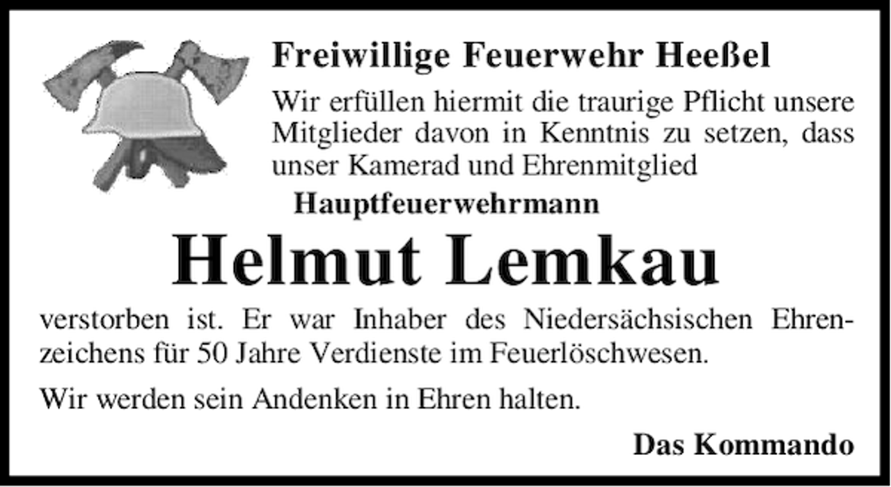 <p>Freiwillige Feuerwehr Heeßel<br />Wir erfüllen hiermit die traurige Pflicht unsere<br />Mitglieder davon in Kenntnis zu setzen, dass<br />unser Kamerad und Ehrenmitglied<br />Hauptfeuerwehrmann</p><p>Helmut Lemkau</p><p>verstorben ist. Er war Inhaber des Niedersächsischen Ehrenzeichens für 50 Jahre Verdienste im Feuerlöschwesen.<br />Wir werden sein Andenken in Ehren halten.<br />Das Kommando</p>