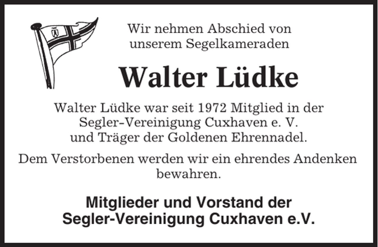 <p>Wir nehmen Abschied von<br />unserem Segelkameraden</p><p>Walter Lüdke<br />Walter Lüdke war seit 1972 Mitglied in der<br />Segler-Vereinigung Cuxhaven e. V.<br />und Träger der Goldenen Ehrennadel.<br />Dem Verstorbenen werden wir ein ehrendes Andenken<br />bewahren.</p><p>Mitglieder und Vorstand der<br />Segler-Vereinigung Cuxhaven e.V.</p>