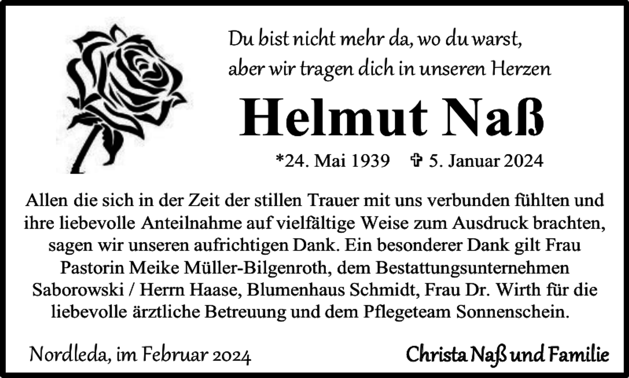 <p>Du bist nicht mehr da, wo du warst,<br />aber wir tragen dich in unseren Herzen</p><p>Helmut Naß<br />*24. Mai 1939</p><p> 5. Januar 2024</p><p>Allen die sich in der Zeit der stillen Trauer mit uns verbunden fühlten und<br />ihre liebevolle Anteilnahme auf vielfältige Weise zum Ausdruck brachten,<br />sagen wir unseren aufrichtigen Dank. Ein besonderer Dank gilt Frau<br />Pastorin Meike Müller-Bilgenroth, dem Bestattungsunternehmen<br />Saborowski / Herrn Haase, Blumenhaus Schmidt, Frau Dr. Wirth für die<br />liebevolle ärztliche Betreuung und dem Pflegeteam Sonnenschein.</p><p>Nordleda, im Februar 2024</p><p>Christa Naß und Familie</p>