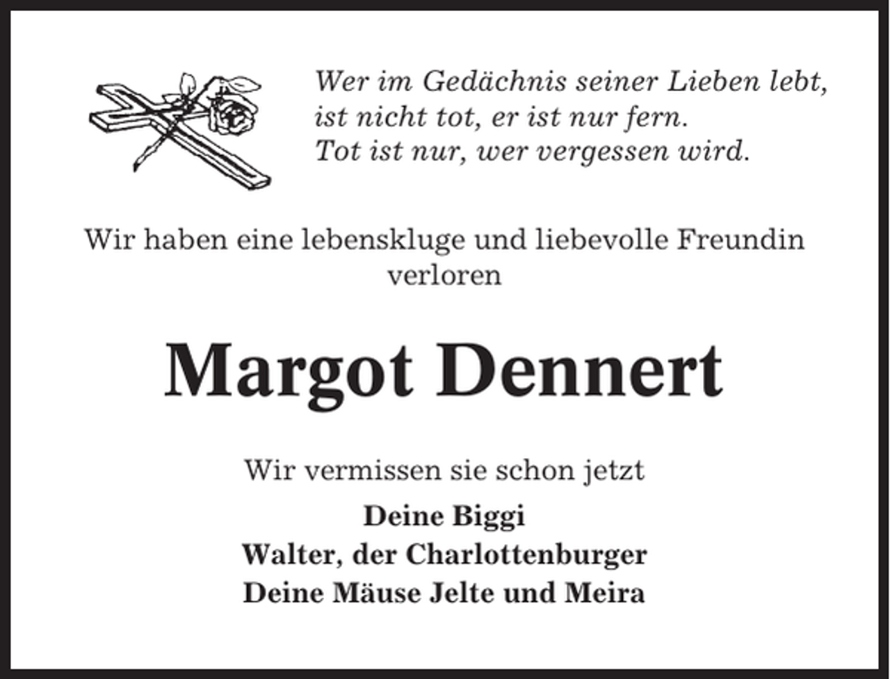 <p>Wer im Gedächnis seiner Lieben lebt,<br />ist nicht tot, er ist nur fern.<br />Tot ist nur, wer vergessen wird.<br />Wir haben eine lebenskluge und liebevolle Freundin<br />verloren</p><p>Margot Dennert<br />Wir vermissen sie schon jetzt<br />Deine Biggi<br />Walter, der Charlottenburger<br />Deine Mäuse Jelte und Meira</p>