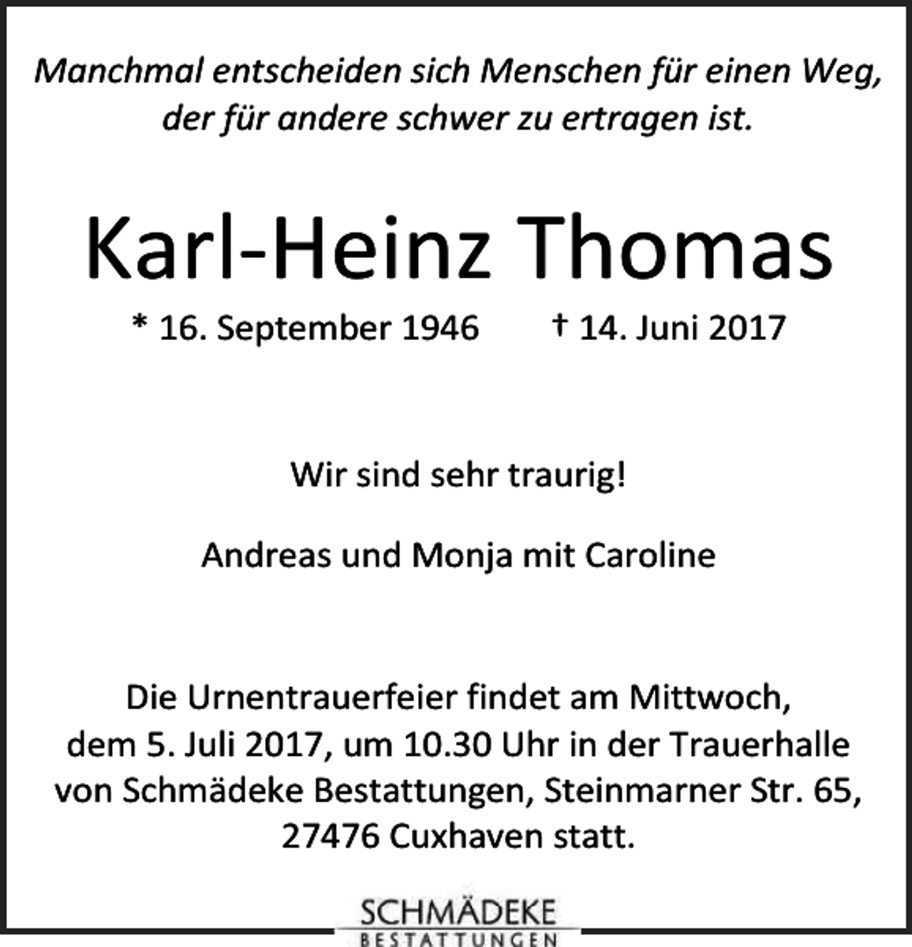 <p>Manchmal entscheiden sich Menschen für einen Weg,<br />der für andere schwer zu ertragen ist.</p><p>Karl-Heinz Thomas<br />* 16. September 1946</p><p>† 14. Juni 2017</p><p>Wir sind sehr traurig!<br />Andreas und Monja mit Caroline<br />Die Urnentrauerfeier findet am Mittwoch,<br />dem 5. Juli 2017, um 10.30 Uhr in der Trauerhalle<br />von Schmädeke Bestattungen, Steinmarner Str. 65,<br />27476 Cuxhaven statt.</p>