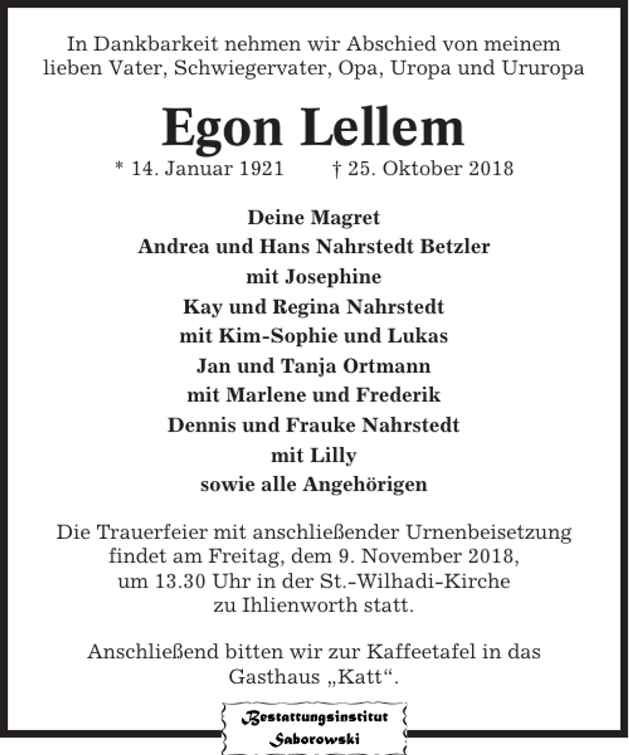 <p>In Dankbarkeit nehmen wir Abschied von meinem<br />lieben Vater, Schwiegervater, Opa, Uropa und Ururopa</p><p>Egon Lellem<br />* 14. Januar 1921</p><p>† 25. Oktober 2018</p><p>Deine Magret<br />Andrea und Hans Nahrstedt Betzler<br />mit Josephine<br />Kay und Regina Nahrstedt<br />mit Kim-Sophie und Lukas<br />Jan und Tanja Ortmann<br />mit Marlene und Frederik<br />Dennis und Frauke Nahrstedt<br />mit Lilly<br />sowie alle Angehörigen<br />Die Trauerfeier mit anschließender Urnenbeisetzung<br />findet am Freitag, dem 9. November 2018,<br />um 13.30 Uhr in der St.-Wilhadi-Kirche<br />zu Ihlienworth statt.<br />Anschließend bitten wir zur Kaffeetafel in das<br />Gasthaus „Katt“.</p>