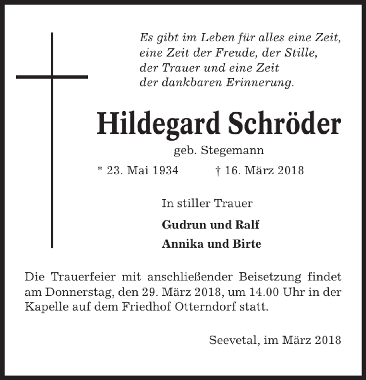 <p>Es gibt im Leben für alles eine Zeit,<br />eine Zeit der Freude, der Stille,<br />der Trauer und eine Zeit<br />der dankbaren Erinnerung.</p><p>Hildegard Schröder<br />geb. Stegemann<br />* 23. Mai 1934</p><p>† 16. März 2018</p><p>In stiller Trauer<br />Gudrun und Ralf<br />Annika und Birte<br />Die Trauerfeier mit anschließender Beisetzung findet<br />am Donnerstag, den 29. März 2018, um 14.00 Uhr in der<br />Kapelle auf dem Friedhof Otterndorf statt.<br />Seevetal, im März 2018</p>