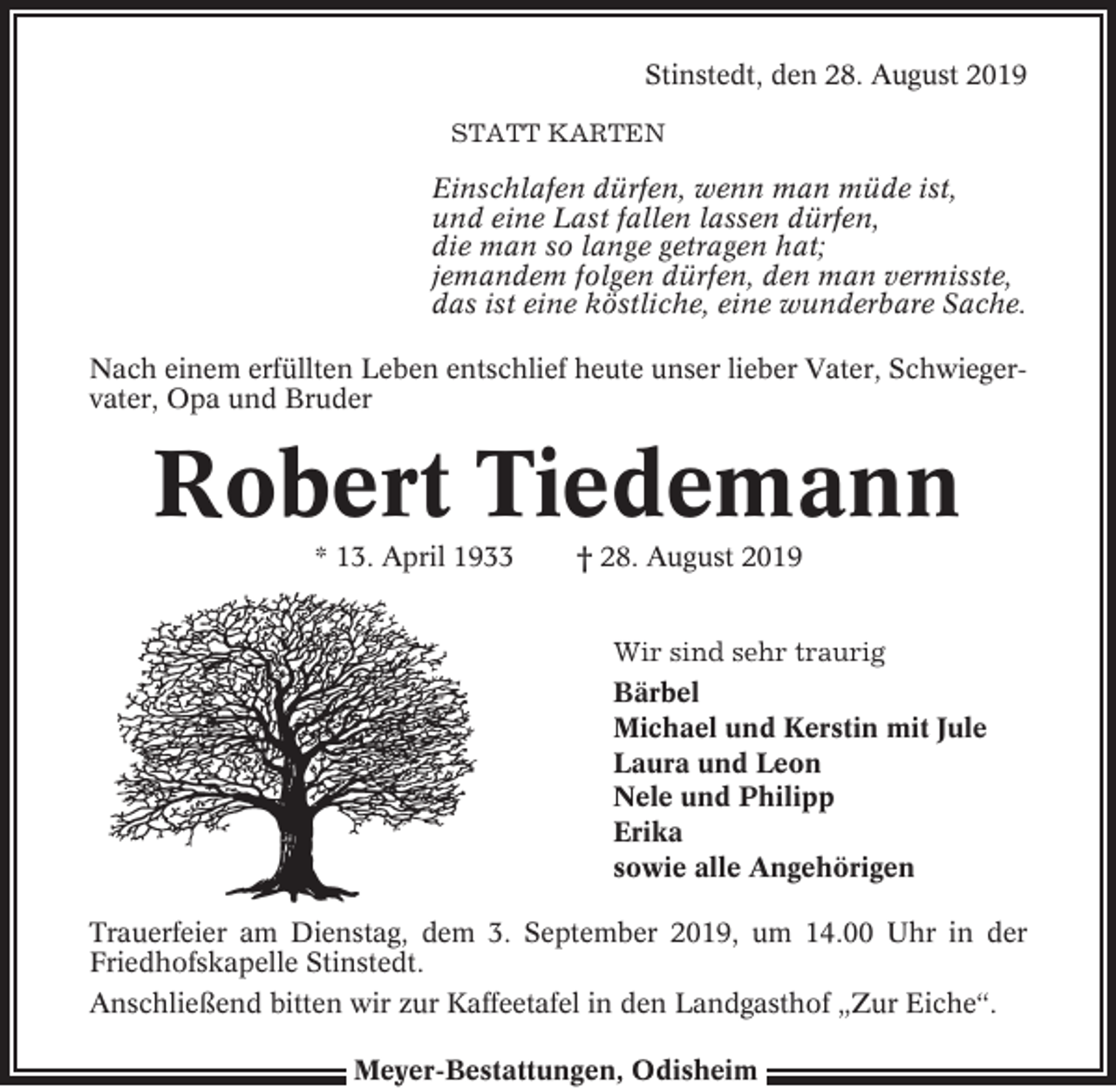 <p>Stinstedt, den 28. August 2019<br />STATT KARTEN</p><p>Einschlafen dürfen, wenn man müde ist,<br />und eine Last fallen lassen dürfen,<br />die man so lange getragen hat;<br />jemandem folgen dürfen, den man vermisste,<br />das ist eine köstliche, eine wunderbare Sache.<br />Nach einem erfüllten Leben entschlief heute unser lieber Vater, Schwiegervater, Opa und Bruder</p><p>Robert Tiedemann<br />* 13. April 1933</p><p>† 28. August 2019<br />Wir sind sehr traurig<br />Bärbel<br />Michael und Kerstin mit Jule<br />Laura und Leon<br />Nele und Philipp<br />Erika<br />sowie alle Angehörigen</p><p>Trauerfeier am Dienstag, dem 3. September 2019, um 14.00 Uhr in der<br />Friedhofskapelle Stinstedt.<br />Anschließend bitten wir zur Kaffeetafel in den Landgasthof „Zur Eiche“.<br />Meyer-Bestattungen, Odisheim</p>