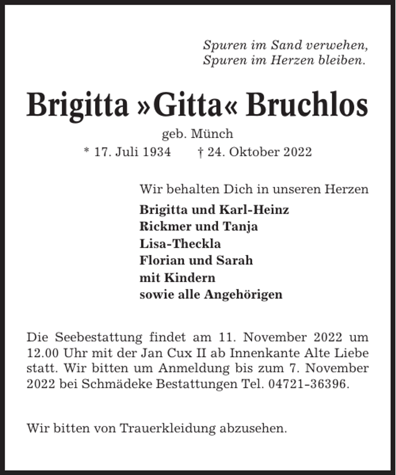 <p>Spuren im Sand verwehen,<br />Spuren im Herzen bleiben.</p><p>Brigitta »Gitta« Bruchlos<br />geb. Münch<br />* 17. Juli 1934<br />† 24. Oktober 2022<br />Wir behalten Dich in unseren Herzen<br />Brigitta und Karl-Heinz<br />Rickmer und Tanja<br />Lisa-Theckla<br />Florian und Sarah<br />mit Kindern<br />sowie alle Angehörigen<br />Die Seebestattung findet am 11. November 2022 um<br />12.00 Uhr mit der Jan Cux II ab Innenkante Alte Liebe<br />statt. Wir bitten um Anmeldung bis zum 7. November<br />2022 bei Schmädeke Bestattungen Tel. 04721-36396.<br />Wir bitten von Trauerkleidung abzusehen.</p>