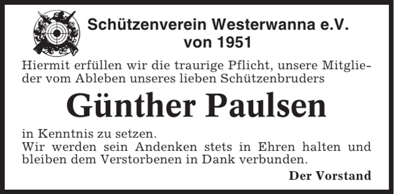 <p>Schützenverein Westerwanna e.V.<br />von 1951<br />Hiermit erfüllen wir die traurige Pflicht, unsere Mitglieder vom Ableben unseres lieben Schützenbruders</p><p>Günther Paulsen<br />in Kenntnis zu setzen.<br />Wir werden sein Andenken stets in Ehren halten und<br />bleiben dem Verstorbenen in Dank verbunden.<br />Der Vorstand</p>