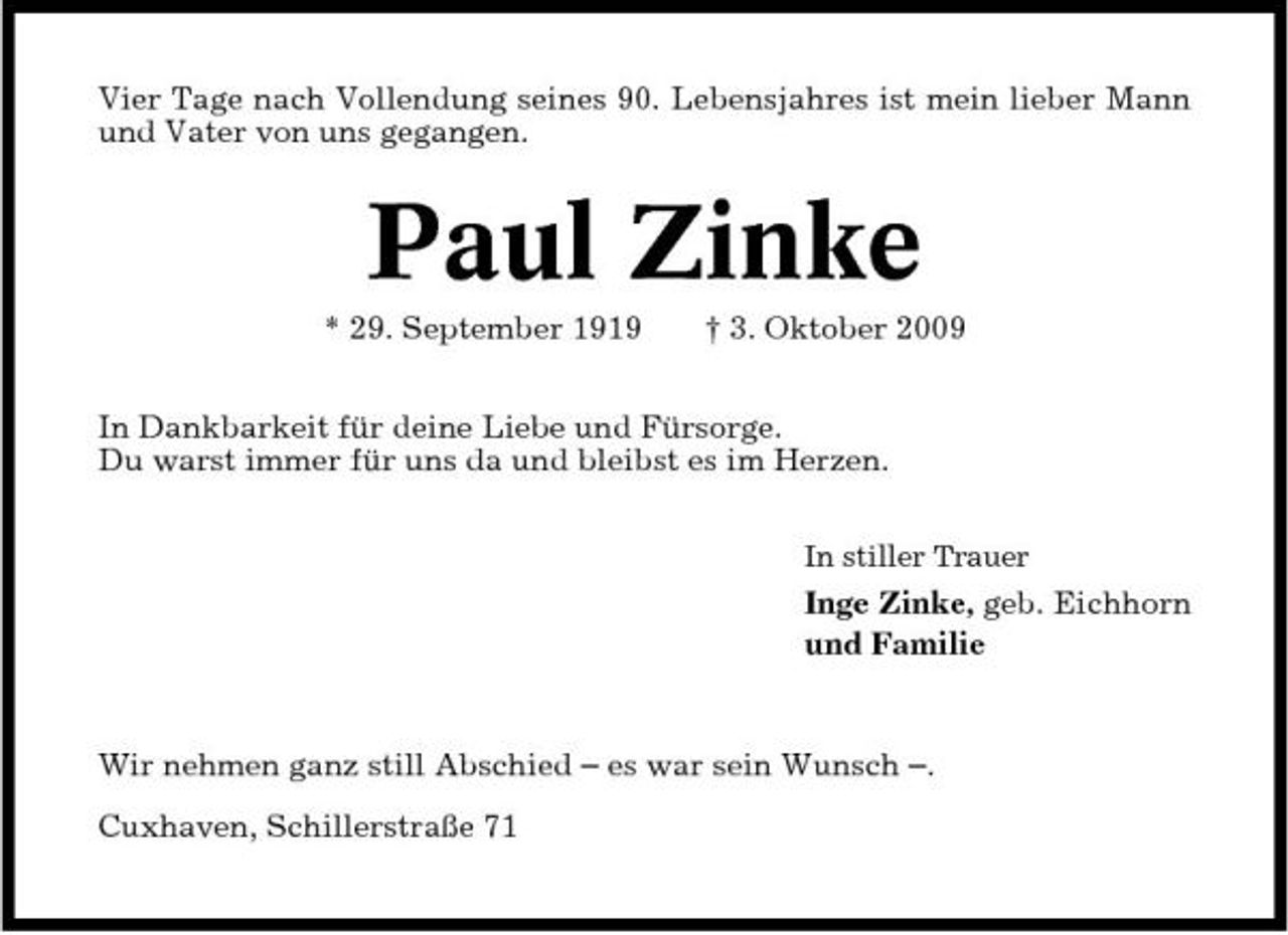 <p>Vier Tage nach Vollendung seines 90. Lebensjahres ist mein lieber Mann und Vater von uns gegangen.</p><p>Paul Zinke<br />* 29. September 1919 † 3. Oktober 2009 In Dankbarkeit für deine Liebe und Fürsorge. Du warst immer für uns da und bleibst es im Herzen.<br />In stiller Trauer</p><p>Inge Zinke, geb. Eichhorn und Familie</p><p>Wir nehmen ganz still Abschied – es war sein Wunsch –. Cuxhaven, Schillerstraße 71</p>