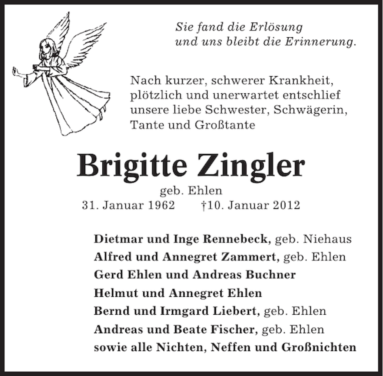 <p>Sie fand die Erlösung<br />und uns bleibt die Erinnerung.<br />Nach kurzer, schwerer Krankheit,<br />plötzlich und unerwartet entschlief<br />unsere liebe Schwester, Schwägerin,<br />Tante und Großtante</p><p>Brigitte Zingler<br />geb. Ehlen<br />31. Januar 1962<br />†10. Januar 2012<br />Dietmar und Inge Rennebeck, geb. Niehaus<br />Alfred und Annegret Zammert, geb. Ehlen<br />Gerd Ehlen und Andreas Buchner<br />Helmut und Annegret Ehlen<br />Bernd und Irmgard Liebert, geb. Ehlen<br />Andreas und Beate Fischer, geb. Ehlen<br />sowie alle Nichten, Neffen und Großnichten</p>