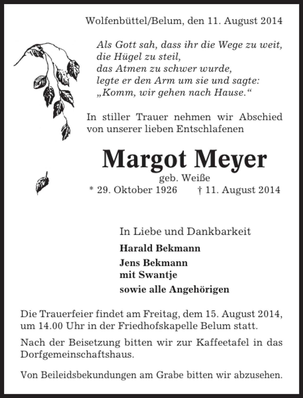 <p>Wolfenbüttel/Belum, den 11. August 2014<br />Als Gott sah, dass ihr die Wege zu weit,<br />die Hügel zu steil,<br />das Atmen zu schwer wurde,<br />legte er den Arm um sie und sagte:<br />„Komm, wir gehen nach Hause.“<br />In stiller Trauer nehmen wir Abschied<br />von unserer lieben Entschlafenen</p><p>Margot Meyer<br />geb. Weiße<br />* 29. Oktober 1926<br />† 11. August 2014</p><p>In Liebe und Dankbarkeit<br />Harald Bekmann<br />Jens Bekmann<br />mit Swantje<br />sowie alle Angehörigen<br />Die Trauerfeier findet am Freitag, dem 15. August 2014,<br />um 14.00 Uhr in der Friedhofskapelle Belum statt.<br />Nach der Beisetzung bitten wir zur Kaffeetafel in das<br />Dorfgemeinschaftshaus.<br />Von Beileidsbekundungen am Grabe bitten wir abzusehen.</p>