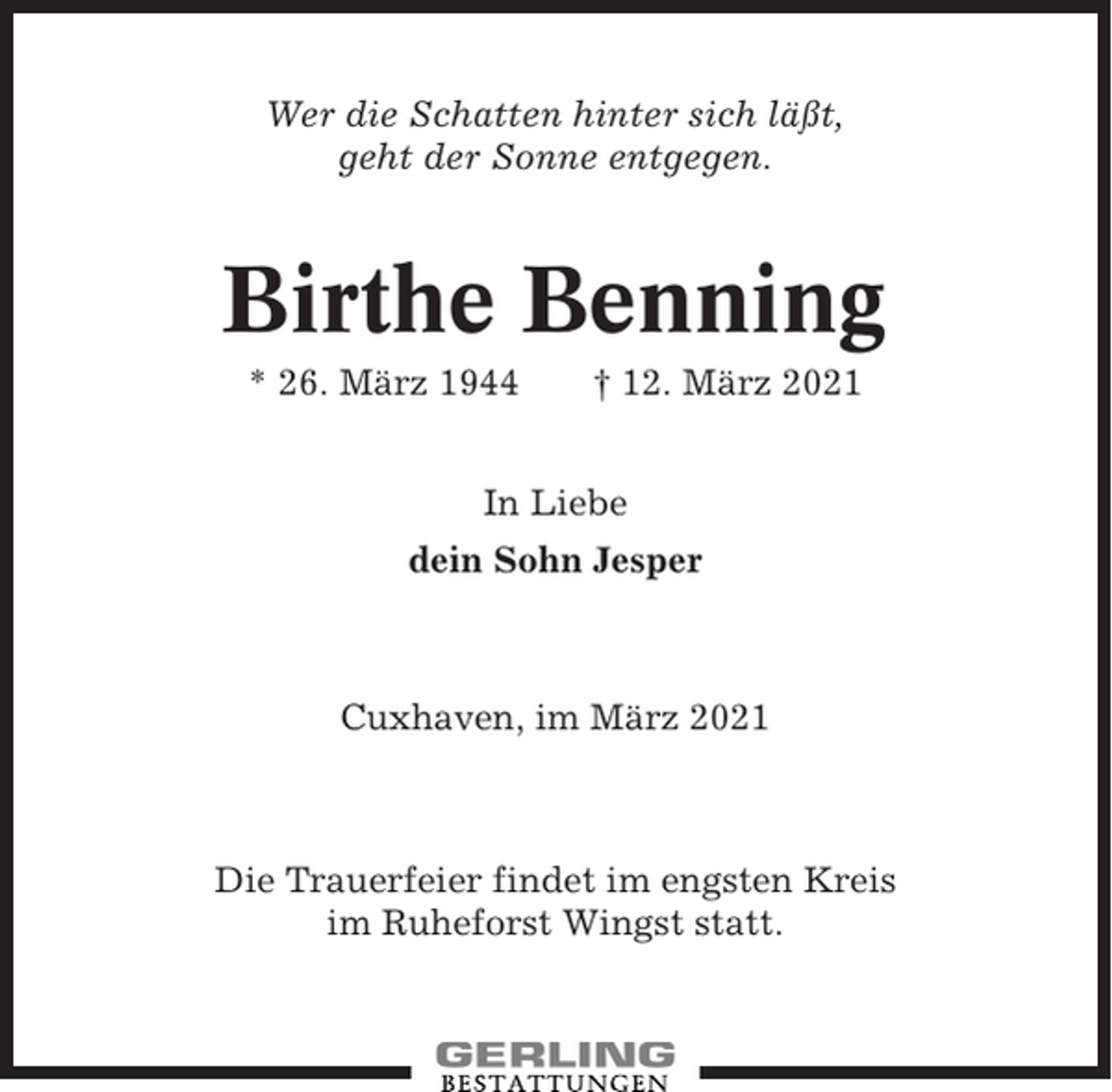 <p>Wer die Schatten hinter sich läßt,<br />geht der Sonne entgegen.</p><p>Birthe Benning<br />* 26. März 1944</p><p>† 12. März 2021</p><p>In Liebe<br />dein Sohn Jesper</p><p>Cuxhaven, im März 2021</p><p>Die Trauerfeier findet im engsten Kreis<br />im Ruheforst Wingst statt.</p>
