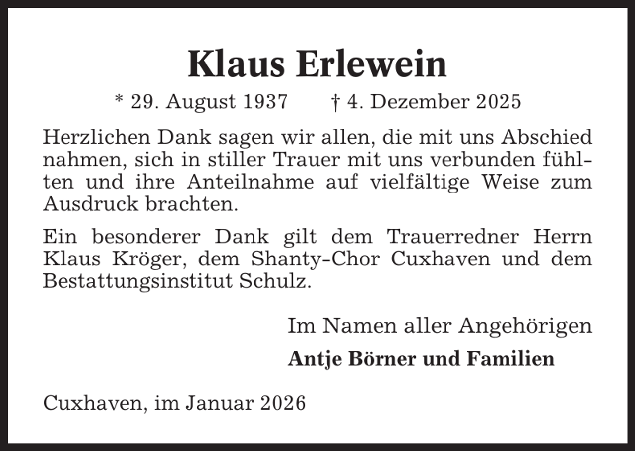 <p>Klaus Erlewein<br />* 29. August 1937</p><p>† 4. Dezember 2025</p><p>Herzlichen Dank sagen wir allen, die mit uns Abschied<br />nahmen, sich in stiller Trauer mit uns verbunden fühlten und ihre Anteilnahme auf vielfältige Weise zum<br />Ausdruck brachten.<br />Ein besonderer Dank gilt dem Trauerredner Herrn<br />Klaus Kröger, dem Shanty-Chor Cuxhaven und dem<br />Bestattungsinstitut Schulz.</p><p>Im Namen aller Angehörigen<br />Antje Börner und Familien<br />Cuxhaven, im Januar 2026</p>
