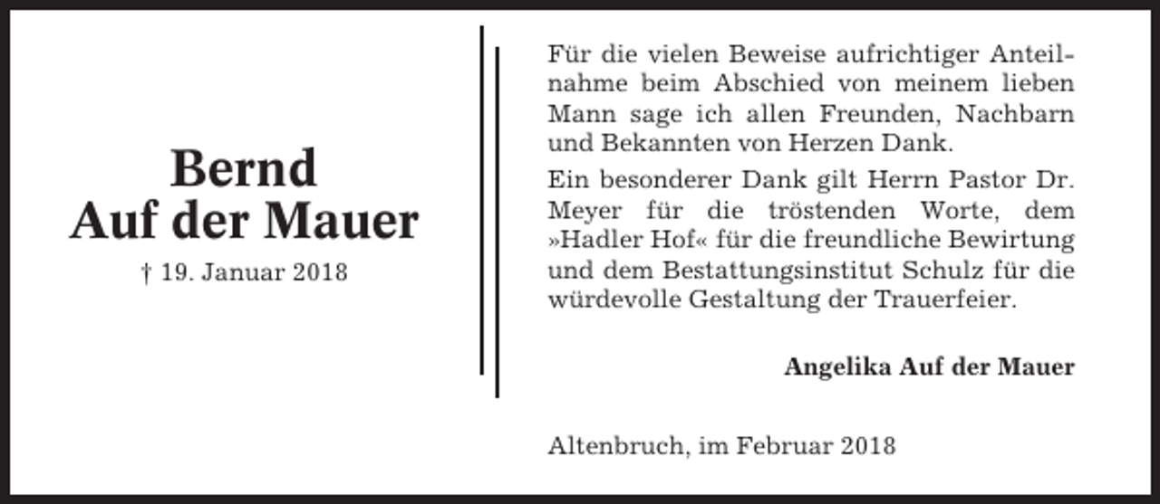 <p>Bernd<br />Auf der Mauer<br />† 19. Januar 2018</p><p>Für die vielen Beweise aufrichtiger Anteilnahme beim Abschied von meinem lieben<br />Mann sage ich allen Freunden, Nachbarn<br />und Bekannten von Herzen Dank.<br />Ein besonderer Dank gilt Herrn Pastor Dr.<br />Meyer für die tröstenden Worte, dem<br />»Hadler Hof« für die freundliche Bewirtung<br />und dem Bestattungsinstitut Schulz für die<br />würdevolle Gestaltung der Trauerfeier.<br />Angelika Auf der Mauer<br />Altenbruch, im Februar 2018</p>