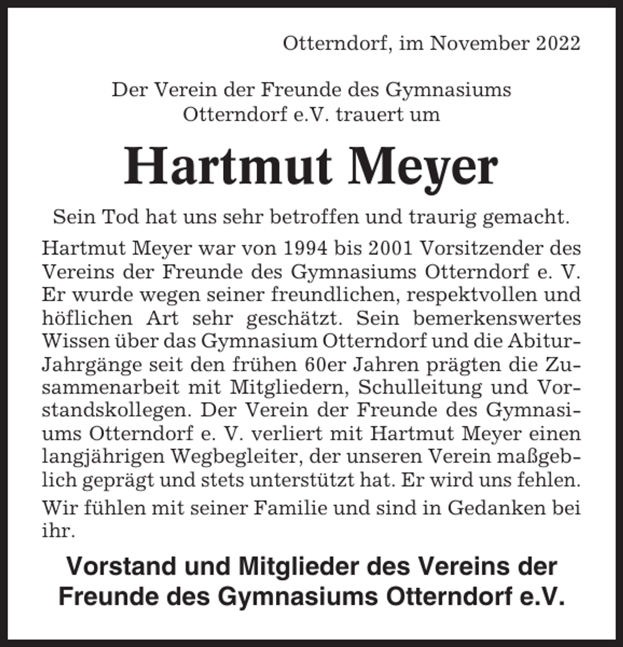 <p>Otterndorf, im November 2022<br />Der Verein der Freunde des Gymnasiums<br />Otterndorf e.V. trauert um</p><p>Hartmut Meyer<br />Sein Tod hat uns sehr betroffen und traurig gemacht.<br />Hartmut Meyer war von 1994 bis 2001 Vorsitzender des<br />Vereins der Freunde des Gymnasiums Otterndorf e. V.<br />Er wurde wegen seiner freundlichen, respektvollen und<br />höflichen Art sehr geschätzt. Sein bemerkenswertes<br />Wissen über das Gymnasium Otterndorf und die AbiturJahrgänge seit den frühen 60er Jahren prägten die Zusammenarbeit mit Mitgliedern, Schulleitung und Vorstandskollegen. Der Verein der Freunde des Gymnasiums Otterndorf e. V. verliert mit Hartmut Meyer einen<br />langjährigen Wegbegleiter, der unseren Verein maßgeblich geprägt und stets unterstützt hat. Er wird uns fehlen.<br />Wir fühlen mit seiner Familie und sind in Gedanken bei<br />ihr.</p><p>Vorstand und Mitglieder des Vereins der<br />Freunde des Gymnasiums Otterndorf e.V.</p>