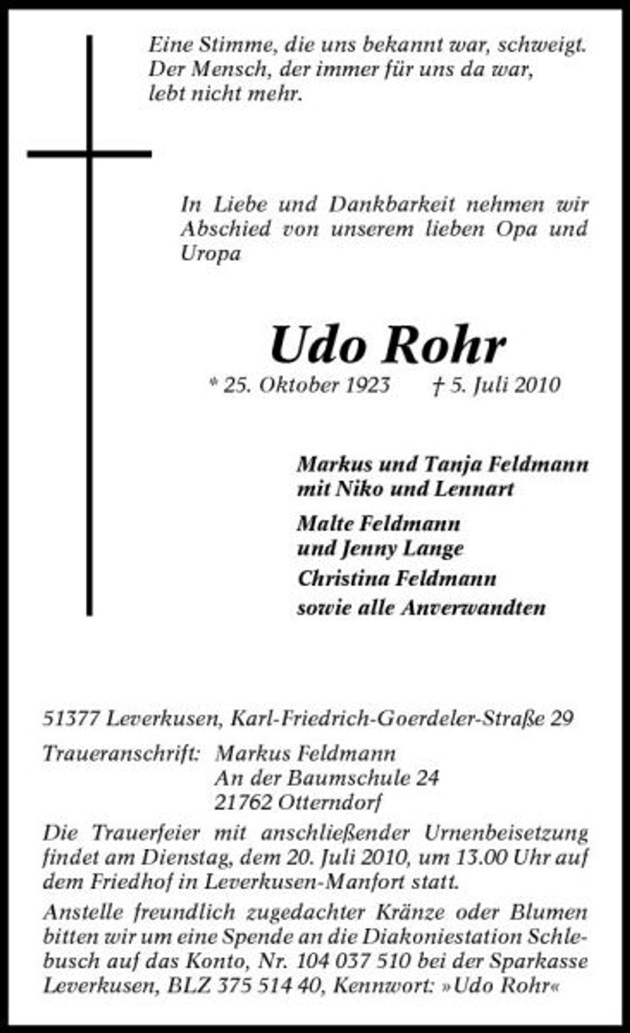<p>Eine Stimme, die uns bekannt war, schweigt. Der Mensch, der immer für uns da war, lebt nicht mehr.</p><p>In Liebe und Dankbarkeit nehmen wir Abschied von unserem lieben Opa und Uropa</p><p>Udo Rohr<br />* 25. Oktober 1923 † 5. Juli 2010 Markus und Tanja Feldmann mit Niko und Lennart Malte Feldmann und Jenny Lange Christina Feldmann sowie alle Anverwandten</p><p>51377 Leverkusen, Karl-Friedrich-Goerdeler- Straße 29 Traueranschrift: Markus Feldmann An der Baumschule 24 21762 Otterndorf Die Trauerfeier mit anschließender Urnenbeisetzung findet am Dienstag, dem 20. Juli 2010, um 13.00 Uhr auf dem Friedhof in Leverkusen-Manfort statt. Anstelle freundlich zugedachter Kränze oder Blumen bitten wir um eine Spende an die Diakoniestation Schlebusch auf das Konto, Nr. 104 037 510 bei der Sparkasse Leverkusen, BLZ 3710, Kennwort: »Udo Rohr«</p>