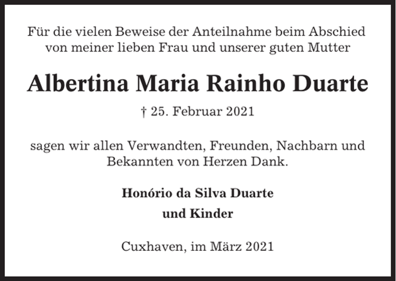 <p>Für die vielen Beweise der Anteilnahme beim Abschied<br />von meiner lieben Frau und unserer guten Mutter</p><p>Albertina Maria Rainho Duarte<br />† 25. Februar 2021<br />sagen wir allen Verwandten, Freunden, Nachbarn und<br />Bekannten von Herzen Dank.<br />Honório da Silva Duarte<br />und Kinder<br />Cuxhaven, im März 2021</p>