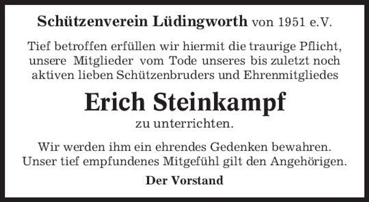 <p>Schützenverein Lüdingworth von 1951 e.V.<br />Tief betroffen erfüllen wir hiermit die traurige Pflicht, unsere Mitglieder vom Tode unseres bis zuletzt noch aktiven lieben Schützenbruders und Ehrenmitgliedes</p><p>Erich Steinkampf<br />zu unterrichten.<br />Wir werden ihm ein ehrendes Gedenken bewahren. Unser tief empfundenes Mitgefühl gilt den Angehörigen. Der Vorstand</p>