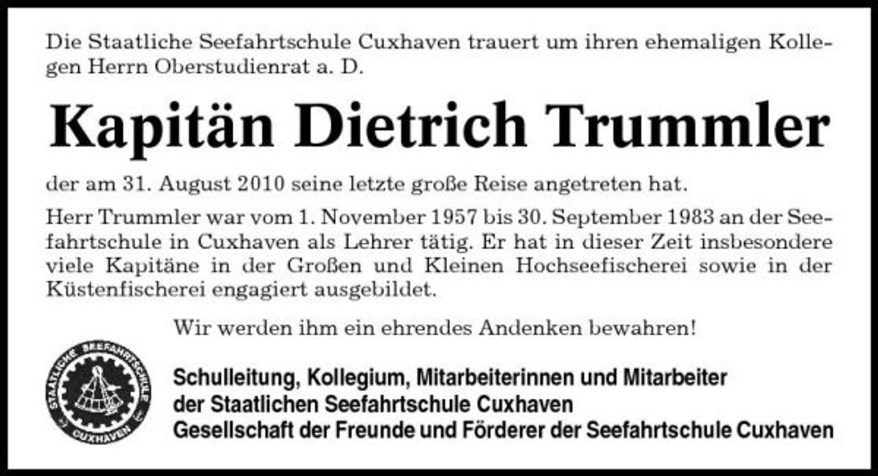 <p>Die Staatliche Seefahrtschule Cuxhaven trauert um ihren ehemaligen Kollegen Herrn Oberstudienrat a. D.</p><p>Kapitän Dietrich Trummler<br />der am 31. August 2010 seine letzte große Reise angetreten hat. Herr Trummler war vom 1. November 1957 bis 30. September 1983 an der Seefahrtschule in Cuxhaven als Lehrer tätig. Er hat in dieser Zeit insbesondere viele Kapitäne in der Großen und Kleinen Hochseefischerei sowie in der Küstenfischerei engagiert ausgebildet. Wir werden ihm ein ehrendes Andenken bewahren!</p><p>Schulleitung, Kollegium, Mitarbeiterinnen und Mitarbeiter der Staatlichen Seefahrtschule Cuxhaven Gesellschaft der Freunde und Förderer der Seefahrtschule Cuxhaven</p>