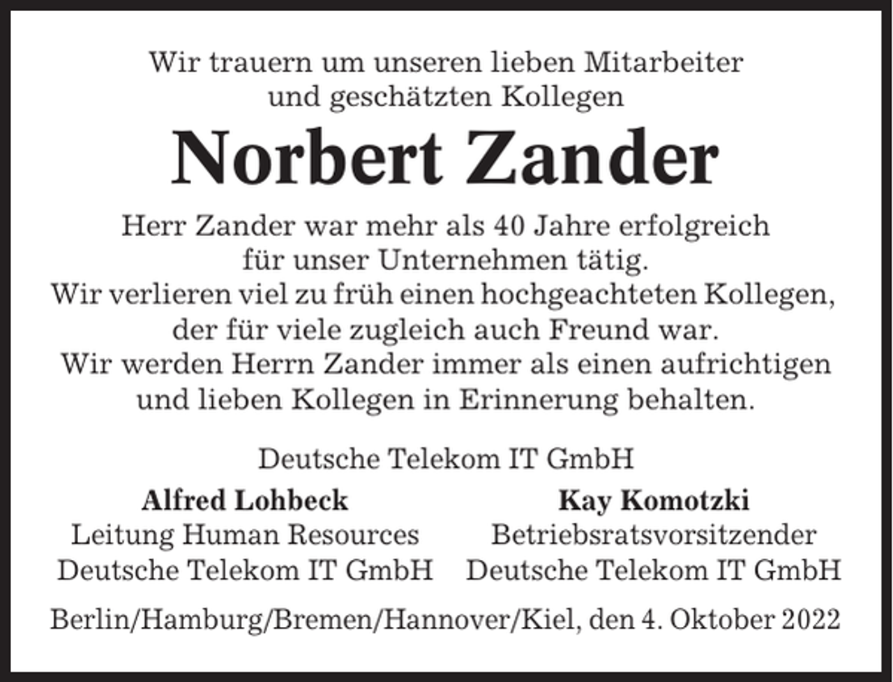 <p>Wir trauern um unseren lieben Mitarbeiter<br />und geschätzten Kollegen</p><p>Norbert Zander<br />Herr Zander war mehr als 40 Jahre erfolgreich<br />für unser Unternehmen tätig.<br />Wir verlieren viel zu früh einen hochgeachteten Kollegen,<br />der für viele zugleich auch Freund war.<br />Wir werden Herrn Zander immer als einen aufrichtigen<br />und lieben Kollegen in Erinnerung behalten.<br />Deutsche Telekom IT GmbH<br />Alfred Lohbeck<br />Kay Komotzki<br />Leitung Human Resources<br />Betriebsratsvorsitzender<br />Deutsche Telekom IT GmbH Deutsche Telekom IT GmbH<br />Berlin/Hamburg/Bremen/Hannover/Kiel, den 4. Oktober 2022</p>