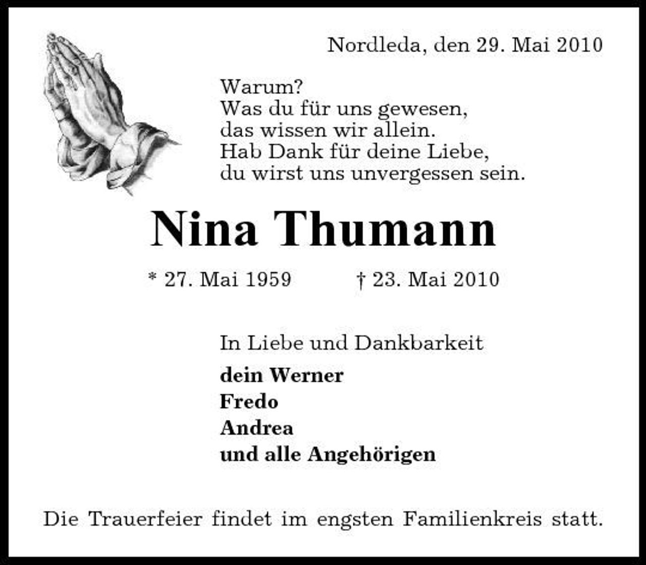 <p>Nordleda, den 29. Mai 2010 Warum? Was du für uns gewesen, das wissen wir allein. Hab Dank für deine Liebe, du wirst uns unvergessen sein.</p><p>Nina Thumann<br />* 27. Mai 1959 † 23. Mai 2010 In Liebe und Dankbarkeit dein Werner Fredo Andrea und alle Angehörigen Die Trauerfeier findet im engsten Familienkreis statt.</p>