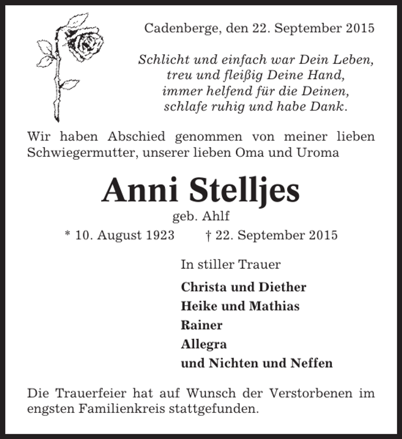 <p>Cadenberge, den 22. September 2015<br />Schlicht und einfach war Dein Leben,<br />treu und fleißig Deine Hand,<br />immer helfend für die Deinen,<br />schlafe ruhig und habe Dank.<br />Wir haben Abschied genommen von meiner lieben<br />Schwiegermutter, unserer lieben Oma und Uroma</p><p>Anni Stelljes<br />geb. Ahlf<br />* 10. August 1923<br />† 22. September 2015<br />In stiller Trauer<br />Christa und Diether<br />Heike und Mathias<br />Rainer<br />Allegra<br />und Nichten und Neffen<br />Die Trauerfeier hat auf Wunsch der Verstorbenen im<br />engsten Familienkreis stattgefunden.</p>