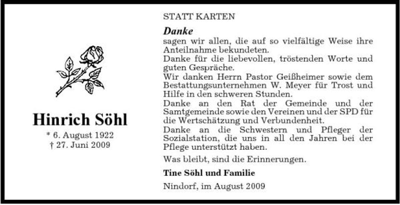 <p>STATT KARTEN</p><p>Danke<br />sagen wir allen, die auf so vielfältige Weise ihre Anteilnahme bekundeten. Danke für die liebevollen, tröstenden Worte und guten Gespräche. Wir danken Herrn Pastor Geißheimer sowie dem Bestattungsunternehmen W. Meyer für Trost und Hilfe in den schweren Stunden. Danke an den Rat der Gemeinde und der Samtgemeinde sowie den Vereinen und der SPD für die Wertschätzung und Verbundenheit. Danke an die Schwestern und Pfleger der Sozialstation, die uns in all den Jahren bei der Pflege unterstützt haben. Was bleibt, sind die Erinnerungen. Tine Söhl und Familie Nindorf, im August 2009</p><p>Hinrich Söhl<br />* 6. August 1922 † 27. Juni 2009</p>