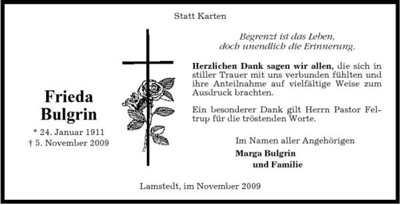 <p>Statt Karten</p><p>Begrenzt ist das Leben, doch unendlich die Erinnerung.<br />Herzlichen Dank sagen wir allen, die sich in stiller Trauer mit uns verbunden fühlten und ihre Anteilnahme auf vielfältige Weise zum Ausdruck brachten. Ein besonderer Dank gilt Herrn Pastor Feltrup für die tröstenden Worte. Im Namen aller Angehörigen Marga Bulgrin und Familie Lamstedt, im November 2009</p><p>Frieda Bulgrin<br />* 24. Januar 1911 † 5. November 2009</p>