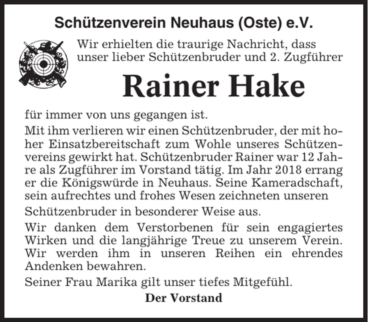 <p>Schützenverein Neuhaus (Oste) e.V.<br />Wir erhielten die traurige Nachricht, dass<br />unser lieber Schützenbruder und 2. Zugführer</p><p>Rainer Hake<br />für immer von uns gegangen ist.<br />Mit ihm verlieren wir einen Schützenbruder, der mit hoher Einsatzbereitschaft zum Wohle unseres Schützenvereins gewirkt hat. Schützenbruder Rainer war 12 Jahre als Zugführer im Vorstand tätig. Im Jahr 2018 errang<br />er die Königswürde in Neuhaus. Seine Kameradschaft,<br />sein aufrechtes und frohes Wesen zeichneten unseren<br />Schützenbruder in besonderer Weise aus.<br />Wir danken dem Verstorbenen für sein engagiertes<br />Wirken und die langjährige Treue zu unserem Verein.<br />Wir werden ihm in unseren Reihen ein ehrendes<br />Andenken bewahren.<br />Seiner Frau Marika gilt unser tiefes Mitgefühl.<br />Der Vorstand</p>