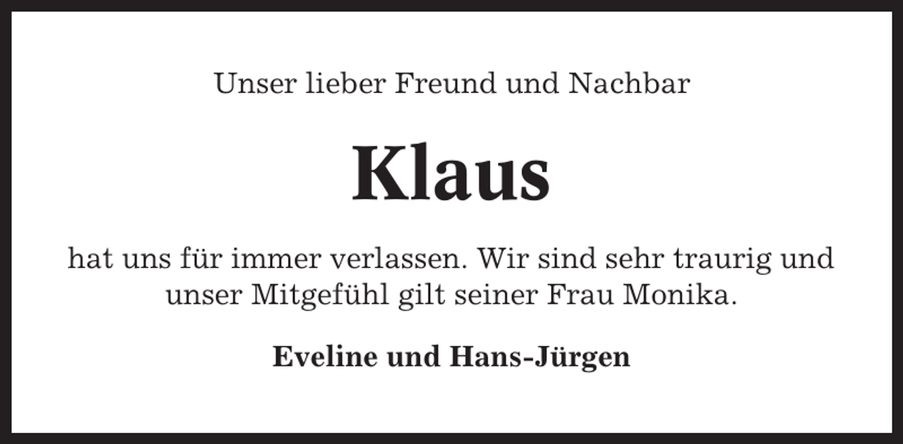 <p>Unser lieber Freund und Nachbar</p><p>Klaus<br />hat uns für immer verlassen. Wir sind sehr traurig und<br />unser Mitgefühl gilt seiner Frau Monika.<br />Eveline und Hans-Jürgen</p>