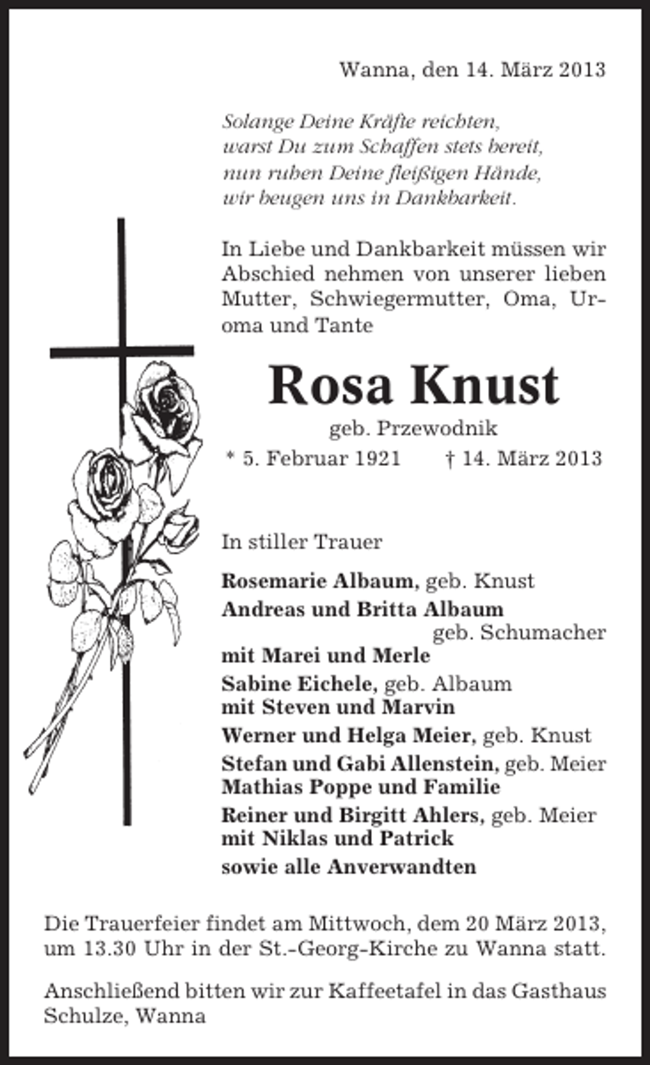 <p>Wanna, den 14. März 2013<br />Solange Deine Kräfte reichten,<br />warst Du zum Schaffen stets bereit,<br />nun ruhen Deine fleißigen Hände,<br />wir beugen uns in Dankbarkeit.<br />In Liebe und Dankbarkeit müssen wir<br />Abschied nehmen von unserer lieben<br />Mutter, Schwiegermutter, Oma, Uroma und Tante</p><p>Rosa Knust<br />geb. Przewodnik<br />* 5. Februar 1921<br />† 14. März 2013</p><p>In stiller Trauer<br />Rosemarie Albaum, geb. Knust<br />Andreas und Britta Albaum<br />geb. Schumacher<br />mit Marei und Merle<br />Sabine Eichele, geb. Albaum<br />mit Steven und Marvin<br />Werner und Helga Meier, geb. Knust<br />Stefan und Gabi Allenstein, geb. Meier<br />Mathias Poppe und Familie<br />Reiner und Birgitt Ahlers, geb. Meier<br />mit Niklas und Patrick<br />sowie alle Anverwandten<br />Die Trauerfeier findet am Mittwoch, dem 20 März 2013,<br />um 13.30 Uhr in der St.-Georg-Kirche zu Wanna statt.<br />Anschließend bitten wir zur Kaffeetafel in das Gasthaus<br />Schulze, Wanna</p>