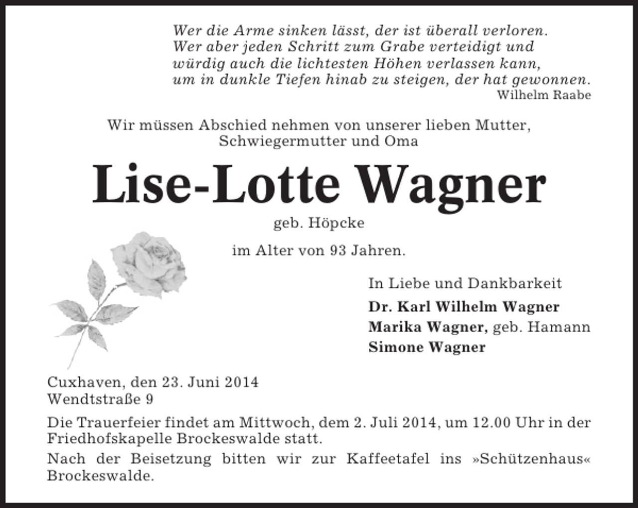<p>Wer die Arme sinken lässt, der ist überall verloren.<br />Wer aber jeden Schritt zum Grabe verteidigt und<br />würdig auch die lichtesten Höhen verlassen kann,<br />um in dunkle Tiefen hinab zu steigen, der hat gewonnen.<br />Wilhelm Raabe</p><p>Wir müssen Abschied nehmen von unserer lieben Mutter,<br />Schwiegermutter und Oma</p><p>Lise-Lotte Wagner<br />geb. Höpcke<br />im Alter von 93 Jahren.<br />In Liebe und Dankbarkeit<br />Dr. Karl Wilhelm Wagner<br />Marika Wagner, geb. Hamann<br />Simone Wagner<br />Cuxhaven, den 23. Juni 2014<br />Wendtstraße 9<br />Die Trauerfeier findet am Mittwoch, dem 2. Juli 2014, um 12.00 Uhr in der<br />Friedhofskapelle Brockeswalde statt.<br />Nach der Beisetzung bitten wir zur Kaffeetafel ins »Schützenhaus«<br />Brockeswalde.</p>