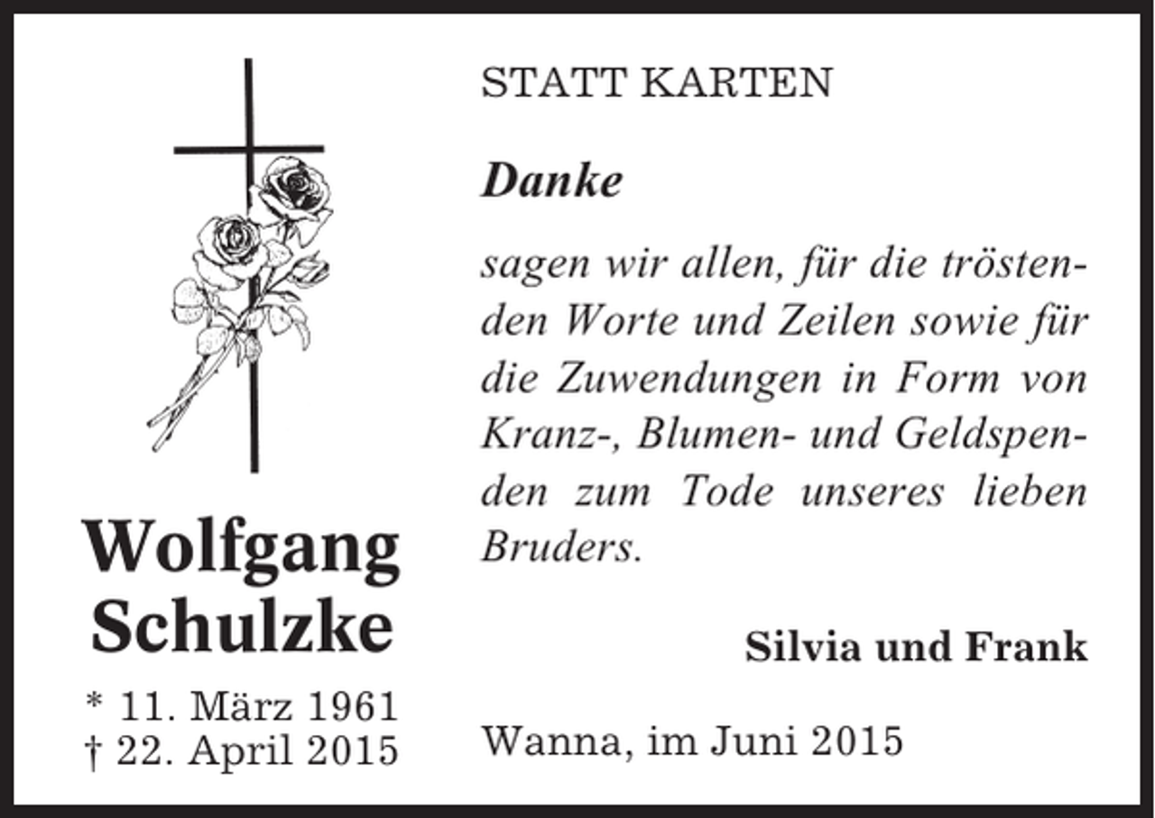 <p>STATT KARTEN</p><p>Danke</p><p>Wolfgang<br />Schulzke<br />* 11. März 1961<br />† 22. April 2015</p><p>sagen wir allen, für die tröstenden Worte und Zeilen sowie für<br />die Zuwendungen in Form von<br />Kranz-, Blumen- und Geldspenden zum Tode unseres lieben<br />Bruders.<br />Silvia und Frank<br />Wanna, im Juni 2015</p>