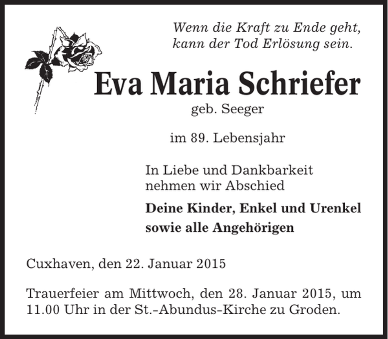<p>Wenn die Kraft zu Ende geht,<br />kann der Tod Erlösung sein.</p><p>Eva Maria Schriefer<br />geb. Seeger<br />im 89. Lebensjahr<br />In Liebe und Dankbarkeit<br />nehmen wir Abschied<br />Deine Kinder, Enkel und Urenkel<br />sowie alle Angehörigen<br />Cuxhaven, den 22. Januar 2015<br />Trauerfeier am Mittwoch, den 28. Januar 2015, um<br />11.00 Uhr in der St.-Abundus-Kirche zu Groden.</p>
