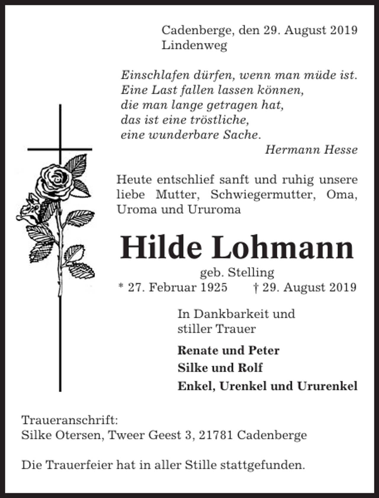 <p>Cadenberge, den 29. August 2019<br />Lindenweg<br />Einschlafen dürfen, wenn man müde ist.<br />Eine Last fallen lassen können,<br />die man lange getragen hat,<br />das ist eine tröstliche,<br />eine wunderbare Sache.<br />Hermann Hesse<br />Heute entschlief sanft und ruhig unsere<br />liebe Mutter, Schwiegermutter, Oma,<br />Uroma und Ururoma</p><p>Hilde Lohmann<br />geb. Stelling<br />* 27. Februar 1925<br />† 29. August 2019<br />In Dankbarkeit und<br />stiller Trauer<br />Renate und Peter<br />Silke und Rolf<br />Enkel, Urenkel und Ururenkel<br />Traueranschrift:<br />Silke Otersen, Tweer Geest 3, 21781 Cadenberge<br />Die Trauerfeier hat in aller Stille stattgefunden.</p>