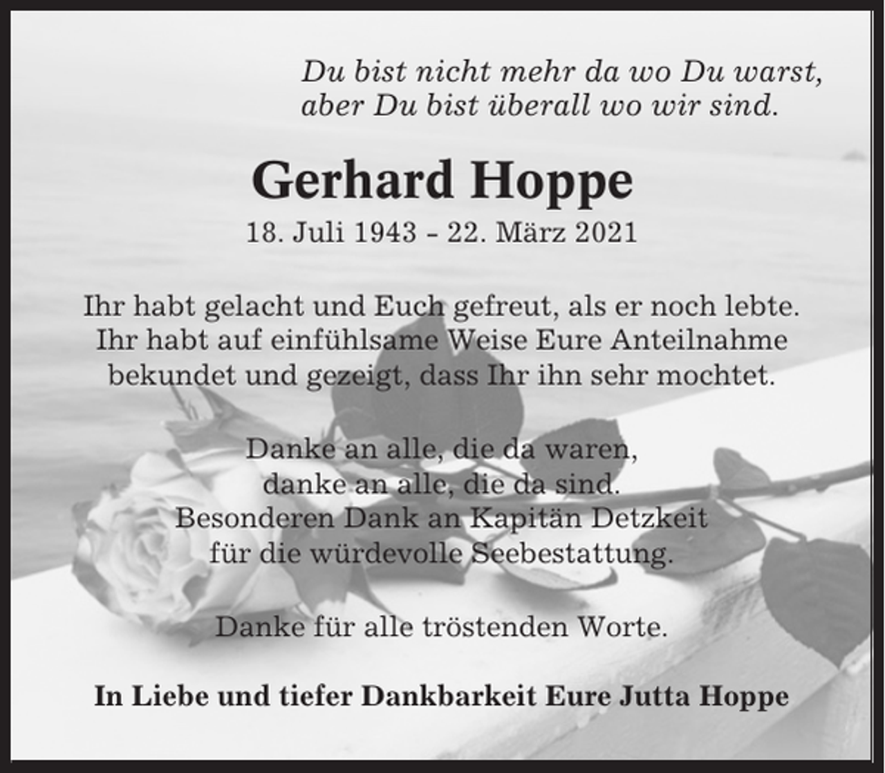 <p>Du bist nicht mehr da wo Du warst,<br />aber Du bist überall wo wir sind.</p><p>Gerhard Hoppe<br />18. Juli 1943 - 22. März 2021<br />Ihr habt gelacht und Euch gefreut, als er noch lebte.<br />Ihr habt auf einfühlsame Weise Eure Anteilnahme<br />bekundet und gezeigt, dass Ihr ihn sehr mochtet.<br />Danke an alle, die da waren,<br />danke an alle, die da sind.<br />Besonderen Dank an Kapitän Detzkeit<br />für die würdevolle Seebestattung.<br />Danke für alle tröstenden Worte.<br />In Liebe und tiefer Dankbarkeit Eure Jutta Hoppe</p>